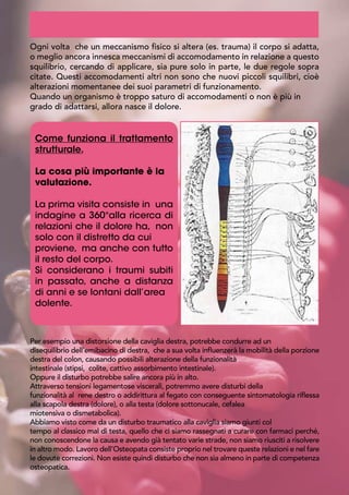 Ogni volta che un meccanismo fisico si altera (es. trauma) il corpo si adatta,
o meglio ancora innesca meccanismi di accomodamento in relazione a questo
squilibrio, cercando di applicare, sia pure solo in parte, le due regole sopra
citate. Questi accomodamenti altri non sono che nuovi piccoli squilibri, cioè
alterazioni momentanee dei suoi parametri di funzionamento.
Quando un organismo è troppo saturo di accomodamenti o non è più in
grado di adattarsi, allora nasce il dolore.
	
 
Come funziona il trattamento
strutturale.
La cosa più importante è la
valutazione.
La prima visita consiste in una
indagine a 360°alla ricerca di
relazioni che il dolore ha, non
solo con il distretto da cui
proviene, ma anche con tutto
il resto del corpo.
Si considerano i traumi subiti
in passato, anche a distanza
di anni e se lontani dall’area
dolente.
Per esempio una distorsione della caviglia destra, potrebbe condurre ad un
disequilibrio dell’emibacino di destra, che a sua volta influenzerà la mobilità della porzione
destra del colon, causando possibili alterazione della funzionalità
intestinale (stipsi, colite, cattivo assorbimento intestinale).
Oppure il disturbo potrebbe salire ancora più in alto.
Attraverso tensioni legamentose viscerali, potremmo avere disturbi della
funzionalità al rene destro o addirittura al fegato con conseguente sintomatologia riflessa
alla scapola destra (dolore), o alla testa (dolore sottonucale, cefalea
miotensiva o dismetabolica).
Abbiamo visto come da un disturbo traumatico alla caviglia siamo giunti col
tempo al classico mal di testa, quello che ci siamo rassegnati a curare con farmaci perché,
non conoscendone la causa e avendo già tentato varie strade, non siamo riusciti a risolvere
in altro modo. Lavoro dell’Osteopata consiste proprio nel trovare queste relazioni e nel fare
le dovute correzioni. Non esiste quindi disturbo che non sia almeno in parte di competenza
osteopatica.
 