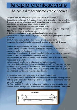 Terapia craniosacrale
Che cos’è il meccanismo cranio sacrale
Nei primi anni del ‘900, l’Osteopata Sutherland, osservando la
disposizione anatomica delle ossa del cranio e le loro suture, intuì la mobilità
di questa struttura e la presenza di una pulsazione cranica (non dipendente
né dal sistema cardiovascolare, né dal sistema
respiratorio), simile a una respirazione lenta e ritmica.
In seguito questa pulsazione venne definita movimento respiratorio primario
(M.R.P.) o movimento cranio sacrale.
Si definisce movimento respiratorio primario perché sembra
cominciare ancora prima della respirazione polmonare, quindi già in ambien-
te fetale.
L’M.R.P viene anche definito movimento cranio sacrale perché le
componenti anatomiche coinvolte sono: il cranio, le meningi, il sacro.
Sembra che a generare l’M.R.P. siano le cellule cerebrali.
Queste ultime, durante l’attività metabolica, creano un movimento delle
membrane della cellula stessa.
Immaginate il movimento di un’automobile in folle: se poggiate la mano sul
cofano potete percepire la vibrazione che indica il
funzionamento del motore anche se la macchina non si sta muovendo. La
stessa cosa fa la cellula.
Nel compiere il suo lavoro produce una pulsazione residua.
La somma delle pulsazioni delle migliaia di cellule del S.N.C (sistema nervoso
centrale), dà origine ad un movimento della massa cerebrale, una sorta di
espansione e retrazione simile ad una respirazione lenta, ritmica e quasi im-
percettibile: il movimento respiratorio primario.
Il cranio non è una struttura rigida, ma ha una sua mobilità.
Ciò dipende dal fatto che le strutture in esso contenute sono per lo più fluidi
mobili (liquido encefalorachidiano) o comunque strutture molli ricche di liquidi
(cervello, meningi).
Ciò fa si che l’M.R.P. prodotto dalla massa celebrale si trasmetta alle ossa del
cranio e diventi percepibile a mani allenate all’ascolto: quelle dell’Osteopata.
	
 
 