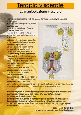 Terapia viscerale
La manipolazione viscerale
Per visceri si intendono tutti gli organi contenuti nella cavità toracico
addominale.
• Cavità toracica: polmoni, cuore,
esofago, ecc.
• Cavità addominale: fegato,
stomaco, reni, ecc.
I visceri si muovono sotto la
spinta del nostro diaframma che
si alza e si
abbassa e li costringe a seguirlo e
ad accomodarsi durante questo
movimento perpetuo.
Le patologie dei visceri hanno
come risultato quelle che in
osteopatia vengono definite
lesioni osteopatiche viscerali (o
fissazioni viscerali). In altre parole
l’organo in questione resterà
fissato ad altre strutture e non
potrà più muoversi liberamente
nella sua cavità.
Ciò produrrà disturbi alla
vascolarizzazione aumentando
cosi il malfunzionamento
dell’organo stesso.
Considerato il fatto che i visceri si
ancorano alla parete addominale
posteriore ed alla colonna
vertebrale, la loro immobilità porterà squilibri al rachide e per via riflessa ad
altre zone del corpo non connesse direttamente con l’organo.
	
 
Siamo composti di articolazioni ossee che sostengono,di muscoli che
assicurano il movimento e di visceri che permettono il buon
funzionamento della macchina.
Una macchina in grado di autocorreggersi qualora sia necessario.
L’osteopatia è l’arte di indurre l’organismo all’autocorrezione e la
manipolazione viscerale è uno dei mezzi più efficaci per raggiungere
tale scopo.
					 Jean Pierre Barrall D.O.
massimo esponente nella terapia viscerale
 