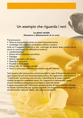 Un esempio che riguarda i reni
La ptosi renale
(fissazione o abbassamento di un rene)
Può provocare:
• Nicturia (necessità di urinare la notte frequentemente).
• Lombalgia che non trova immediato sollievo a scarico
(cioè se il soggetto si sdraia) e che costringe ad alzarsi dopo poche ore di
sonno (o comunque con difficoltà al mattino).
• Lombosciatalgia.
• Dolore all’articolazione sacroiliaca.
• Pubalgie.
• Dolore inguinale e alla coscia.
• Disturbi al ginocchio.
• Possibili coliche renali.
• Dolore alla 12° vertebra dorsale.
• Varici o comunque difficoltà circolatorie agli arti inferiori.
Tutti questi e altri ancora sono sintomi possibili in caso di fissazione del rene e
ogni organo ha una sua sintomatologia precisa. Se l’approccio a tali sintomi è
“tradizionale” potremmo non arrivare a identificarne le cause e quindi i
risultati terapeutici sarebbero scarsi. Se l’approccio è osteopatico questi
sintomi farebbero sospettare un problema viscerale renale.
Il passo successivo per l’osteopata sarebbe quello di ridare mobilità all’orga-
no fissato ripristinando per quanto possibile una buona funzionalità organica
ed eliminando i disturbi riflessi alla colonna vertebrale.
 