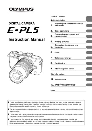 Table of Contents
Quick task index
1.
Preparing the camera and flow of
operations
2. Basic operations
3.
Frequently-used options and
customization
4. Printing pictures
5.
Connecting the camera to a
computer
6. Other
7. Battery and charger
8. Card basics
9. Interchangeable lenses
10. Information
11. System chart
12. SAFETY PRECAUTIONS
Index
Thank you for purchasing an Olympus digital camera. Before you start to use your new camera,
please read these instructions carefully to enjoy optimum performance and a longer service life.
Keep this manual in a safe place for future reference.
We recommend that you take test shots to get accustomed to your camera before taking important
photographs.
The screen and camera illustrations shown in this manual were produced during the development
stages and may differ from the actual product.
The contents in this manual are based on firmware version 1.0 for this camera. If there are
additions and/or modifications of functions due to firmware update for the camera, the contents will
differ. For the latest information, please visit the Olympus website.
Instruction Manual
DIGITAL CAMERA
 