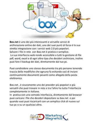 Box.net è uno dei più interessanti e versatile servizi di
archiviazione online dei dati, uno dei suoi punti di forza è la sua
stretta integrazione con i servizi web 2.0 più popolari.
Salvare i file in rete con Box.net è pratico e semplice.
La sua interfaccia web rende accessibile a tutti la gestione di file
pdf, word, excel e di ogni altro tipo che desideri archiviare, inoltre
puoi fare il backup dei dati, direttamente dal tuo pc.
Puoi condividere uno stesso documento tra più persone tenendo
traccia delle modifiche che ognuno fa evitando così di inviare
continuamente documenti pesanti come allegato della posta
elettronica.
Box.net , è sicuramente uno dei provider più popolari e più
versatili che puoi trovare in rete e tra l’altro ha tutta l’interfaccia
completamente in italiano.
In pratica con una comoda interfaccia, direttamente dal browser
puoi caricare i file che desideri depositare su box.net e poi
quando vuoi puoi riscaricarli con un semplice click di nuovo sul
tuo pc o su un qualsiasi altro.
 
