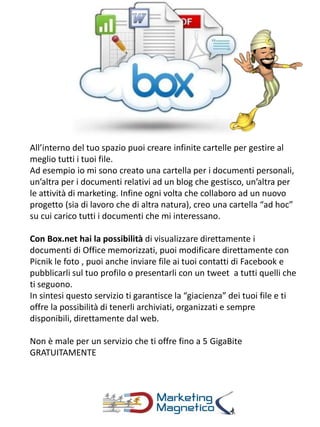 All’interno del tuo spazio puoi creare infinite cartelle per gestire al
meglio tutti i tuoi file.
Ad esempio io mi sono creato una cartella per i documenti personali,
un’altra per i documenti relativi ad un blog che gestisco, un’altra per
le attività di marketing. Infine ogni volta che collaboro ad un nuovo
progetto (sia di lavoro che di altra natura), creo una cartella “ad hoc”
su cui carico tutti i documenti che mi interessano.
Con Box.net hai la possibilità di visualizzare direttamente i
documenti di Office memorizzati, puoi modificare direttamente con
Picnik le foto , puoi anche inviare file ai tuoi contatti di Facebook e
pubblicarli sul tuo profilo o presentarli con un tweet a tutti quelli che
ti seguono.
In sintesi questo servizio ti garantisce la “giacienza” dei tuoi file e ti
offre la possibilità di tenerli archiviati, organizzati e sempre
disponibili, direttamente dal web.
Non è male per un servizio che ti offre fino a 5 GigaBite
GRATUITAMENTE
 