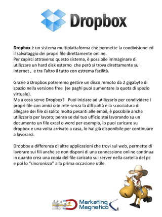 Dropbox è un sistema multipiattaforma che permette la condivisione ed
il salvataggio dei propri file direttamente online.
Per capirci attraverso questo sistema, è possibile immaginare di
utilizzare un hard disk esterno che però si trova direttamente su
internet , e tra l’altro il tutto con estrema facilità.
Grazie a Dropbox potremmo gestire un disco remoto da 2 gigabyte di
spazio nella versione free (se paghi puoi aumentare la quota di spazio
virtuale).
Ma a cosa serve Dropbox? Puoi iniziare ad utilizzarlo per condividere i
propri file con amici o in rete senza la difficoltà e la scocciatura di
allegare dei file di solito molto pesanti alle email, è possibile anche
utilizzarlo per lavoro; pensa se dal tuo ufficio stai lavorando su un
documento un file excel o word per esempio, lo puoi caricare su
dropbox e una volta arrivato a casa, lo hai già disponibile per continuare
a lavorarci.
Dropbox a differenza di altre applicazioni che trovi sul web, permette di
lavorare sui fili anche se non disponi di una connessione online continua
in quanto crea una copia del file caricato sui server nella cartella del pc
e poi lo “sincronizza” alla prima occasione utile.
 