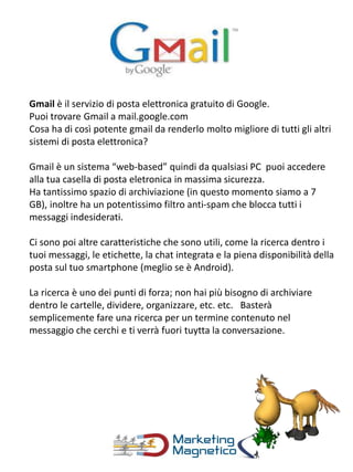 Gmail è il servizio di posta elettronica gratuito di Google.
Puoi trovare Gmail a mail.google.com
Cosa ha di così potente gmail da renderlo molto migliore di tutti gli altri
sistemi di posta elettronica?
Gmail è un sistema “web-based” quindi da qualsiasi PC puoi accedere
alla tua casella di posta eletronica in massima sicurezza.
Ha tantissimo spazio di archiviazione (in questo momento siamo a 7
GB), inoltre ha un potentissimo filtro anti-spam che blocca tutti i
messaggi indesiderati.
Ci sono poi altre caratteristiche che sono utili, come la ricerca dentro i
tuoi messaggi, le etichette, la chat integrata e la piena disponibilità della
posta sul tuo smartphone (meglio se è Android).
La ricerca è uno dei punti di forza; non hai più bisogno di archiviare
dentro le cartelle, dividere, organizzare, etc. etc. Basterà
semplicemente fare una ricerca per un termine contenuto nel
messaggio che cerchi e ti verrà fuori tuytta la conversazione.
 