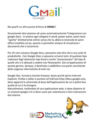 Ma qual’è un altro punto di forza di GMAIL?
Sicuramente devi provare ad usare automaticamente l’integrazione con
google Docs: In pratica ogni allegato in word, power point, excel viene
“aperto” direttamente online senza che tu abbia la necessità di avere
office installato sul pc, questo ci permette sempre di visualizzare i
documenti che ci occorrono.
Per chi non conosce Google Docs, possiamo solo dire che è una suite di
produttività . Con Google Docs si possono scrivere testi, di qualsiasi tipo
realizzare fogli elettronici tipo Excel e anche “presentazioni” del tipo di
quelle che si è abituati a vedere con Powerpoint. Già un’applicazione di
questo genere, dunque, è destinata a soddisfare una parte consistente
delle esigenze informatiche di tutti noi.
Google Doc, funziona tramite browser, basta quindi aprire Internet
Explorer, Firefox o Safari e puntare all’indirizzo http://docs.google.com,
dove apparirà la schermata di base dell’applicazione da cui si potrà fare
quello di cui si ha bisogno.
Naturalmente, trattandosi di una applicazione web, si deve disporre di
un account google e lo si deve usare per autenticarsi e farsi riconoscere
dal sistema.
 