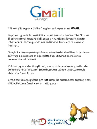 Infine voglio segnalarti altre 2 ragioni valide per usare GMAIL.
La prima riguarda la possibilità di usare questo sistema anche Off-Line.
Si perché ormai nessuno è disposto a rinunciare a lavorare, creare,
intrattenersi anche quando non si dispone di una connessione ad
internet .
Google ha risolto questo problema creando Gmail-offline; in pratica un
software da installare che permette l’uso di Gmail anche senza
connessione ad internet.
L’ultima ragione che ti voglio segnalare, è che puoi usare gmail anche
come hard-disk “virtuale” (tipo drop-box) usando un piccolo tools
chiamato Gmail Drive.
Credo che sia obbligatorio per tutti usare un sistema così potente e così
affidabile come Gmail e soprattutto gratis!
 