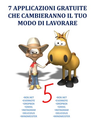 7 APPLICAZIONI GRATUITE
CHE CAMBIERANNO IL TUO
MODO DI LAVORARE
•BOX.NET
•EVERNOTE
•DROPBOX
•GMAIL
•INSTAGRAM
•DELICIOUS
•MINDMEISTER
•BOX.NET
•EVERNOTE
•DROPBOX
•GMAIL
•INSTAGRAM
•DELICIOUS
•MINDMEISTER
 