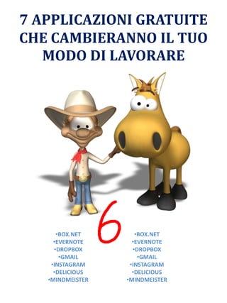 7 APPLICAZIONI GRATUITE
CHE CAMBIERANNO IL TUO
MODO DI LAVORARE
•BOX.NET
•EVERNOTE
•DROPBOX
•GMAIL
•INSTAGRAM
•DELICIOUS
•MINDMEISTER
•BOX.NET
•EVERNOTE
•DROPBOX
•GMAIL
•INSTAGRAM
•DELICIOUS
•MINDMEISTER
 