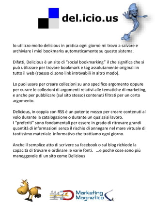 Io utilizzo molto delicious in pratica ogni giorno mi trovo a salvare e
archiviare i miei bookmarks automaticamente su questo sistema.
Difatti, Delicious è un sito di “social bookmarking” il che significa che si
può utilizzare per trovare bookmark e tag assolutamente originali in
tutto il web (spesso ci sono link introvabili in altro modo).
Lo puoi usare per creare collezioni su uno specifico argomento oppure
per curare le collezioni di argomenti relativi alle tematiche di marketing,
e anche per pubblicare (sul sito stesso) contenuti filtrati per un certo
argomento.
Delicious, in coppia con RSS è un potente mezzo per creare contenuti al
volo durante la catalogazione o durante un qualsaisi lavoro.
I “preferiti” sono fondamentali per essere in grado di ritrovare grandi
quantità di informazioni senza il rischio di annegare nel mare virtuale di
tantissimo materiale informativo che trattiamo ogni giorno.
Anche il semplice atto di scrivere su facebook o sul blog richiede la
capacità di trovare e ordinare le varie fonti. …e poche cose sono più
maneggevole di un sito come Delicious
 