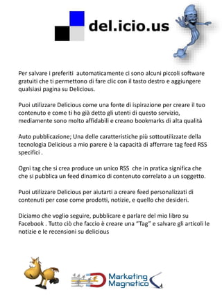 Per salvare i preferiti automaticamente ci sono alcuni piccoli software
gratuiti che ti permettono di fare clic con il tasto destro e aggiungere
qualsiasi pagina su Delicious.
Puoi utilizzare Delicious come una fonte di ispirazione per creare il tuo
contenuto e come ti ho già detto gli utenti di questo servizio,
mediamente sono molto affidabili e creano bookmarks di alta qualità
Auto pubblicazione; Una delle caratteristiche più sottoutilizzate della
tecnologia Delicious a mio parere è la capacità di afferrare tag feed RSS
specifici .
Ogni tag che si crea produce un unico RSS che in pratica significa che
che si pubblica un feed dinamico di contenuto correlato a un soggetto.
Puoi utilizzare Delicious per aiutarti a creare feed personalizzati di
contenuti per cose come prodotti, notizie, e quello che desideri.
Diciamo che voglio seguire, pubblicare e parlare del mio libro su
Facebook . Tutto ciò che faccio è creare una “Tag” e salvare gli articoli le
notizie e le recensioni su delicious
 