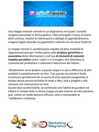 Una mappa mentale consiste in un diagramma nel quale i concetti
vengono presentati in forma grafica: l'idea principale si trova al centro
dello schema, mentre le informazioni e dettagli di approfondimento
vengono legati secondo una geometria radiante via via verso l’esterno.
Le mappe mentali si caratterizzano rispetto ad altre modalità di
rappresentazione per l'enfasi posta sulla struttura gerarchica e
associativa delle informazioni e sull’uso di elementi di notevole
impatto percettivo come i colori e le immagini, che stimolano la
creatività del produttore e catturano l'attenzione del lettore.
Mindmeister serve proprio a questo scopo e in più a differenza di altri
prodotti è completamente on-line. Con questo strumento è facile
visualizzare gli elementi da un punto di vista spaziale assegnando al
tempo stesso precise etichette di testo a idee, task e progetti e alle
relazioni che intercorrono tra loro.
Queste due caratteristiche, se combinate con l'abilità di guardare ed
editare in tempo reale la stessa mappa visuale insieme ad altre persone,
può creare un modo davvero efficace, utile e memorabile di
“collaborare a distanza.
 