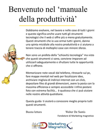 Benvenuto nel ‘manuale
della produttività’
Dobbiamo evolvere, nel lavoro e nelle cose di tutti i giorni
e questo significa anche usare tutti gli strumenti
tecnologici che il web ci offre più o meno gratuitamente.
Questi strumenti che io uso ormai tutti i giorni, danno
una spinta micidiale alla nostra produttività e ci aiutano a
tenere traccia di molteplici cose con minore sforzo.
Non sono un profeta della “schiavitù tecnologia” ma visto
che questi strumenti ci sono, conviene imparare ad
utilizzarli adeguatamente e sfruttare tutte le opportunità
che ci offrono.
Memorizzare note vocali dal telefono, ritrovarle sul pc,
fare mappe mentali nel web per focalizzare idee,
archiviare migliaia di indirizzi internet con un click,
depositare files di grandi dimensioni, avere la posta con la
massima efficienza e sempre accessibile i infine postare
foto con estrema facilità… è qualcosa che ci può aiutare
nelle nostre attività quotidiane.
Questa guida ti aiuterà a conoscere meglio proprio tutti
questi strumenti.
Buona lettura Walter De Santis
Fondatore di Marketing magnetico
 