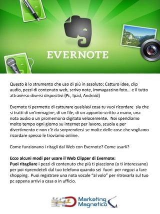 Questo è lo strumento che uso di più in assoluto; Catturo idee, clip
audio, pezzi di contenuto web, scrivo note, immagazzino foto… e il tutto
attraverso diversi dispositivi (Pc, Ipad, Android)
Evernote ti permette di catturare qualsiasi cosa tu vuoi ricordare sia che
si tratti di un’immagine, di un file, di un appunto scritto a mano, una
nota audio o un promemoria digitato velocemente. Noi spendiamo
molto tempo ogni giorno su internet per lavoro, scuola e per
divertimento e non c’è da sorprendersi se molte delle cose che vogliamo
ricordare spesso le troviamo online.
Come funzionano i ritagli dal Web con Evernote? Come usarli?
Ecco alcuni modi per usare il Web Clipper di Evernote:
Puoi ritagliare i pezzi di contenuto che più ti piacciono (o ti interessano)
per poi riprendeteli dal tuo telefono quando sei fuori per negozi a fare
shopping. Puoi registrare una nota vocale “al volo” per ritrovarla sul tuo
pc appena arrivi a casa o in ufficio.
 