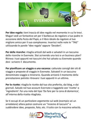 Per idee regalo: tieni traccia di idee regalo nel momento in cui le trovi.
Magari vedi un fantastico set per il barbecue da regalare a tuo padre in
occasione della Festa del Papà, o il libro ideale da regalare al tuo
migliore amico per il suo compleanno. Inserisci nelle note le “TAG”
utilizzando le parole ‘Idee regalo’ oppure ‘Desideri’.
Per delle ricerche: ritaglia articoli dal web e salvateli in un taccuino
delle ricerche in Evernote. Stai scrivendo una tesi o un business plan?
Ritrova i tuoi appunti nei taccuini che hai salvato su Evernote quando
devi scrivere il documento.
Per pianificare un viaggio o una vacanza: catturate consigli dei siti di
viaggio e proposte di viaggio in Evernote. Salvateli in un taccuino
denominato viaggio o itinerario. Quando arriverà il momento della
prenotazione potrete ritrovare i tuoi appunti in un attimo.
Per le ricette: ritaglia le ricette dal tuo sito preferito, dai blog, e dai
giornali. Salvale nel tuo account Evernote e taggatele con ‘ricette’ o
‘ingredienti’. Fai una nota del tipo ‘Da fare per la cena di domenica’,
all’interno della ricetta ritagliata.
Se ti occupi di un particolare argomento sul web (esempio sei un
arredatore) allora potrai costruire un “insieme di taccuini” e
suddividere idee, proposte, foto, etc. Il tutto con la massima velocità.
 