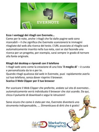 Ecco i vantaggi dei ritagli con Evernote…
Come per le note, anche i ritagli che fai dalle pagine web sono
ricercabili – il che significa che Evernote scansionerà le immagini
ritagliate dal web alla ricerca del testo. L’URL associato al ritaglio sarà
automaticamente inserito nella tua nota, così se stai facendo una
ricerca per un progetto, per esempio, sarai sempre in grado di tornare
alla fonte originale.
Ritagli dal desktop e riprendi con il telefono
I ritagli web sono come la creazione di una lista ‘il meglio di’ – è curata
e personalizzata da te e per te.
Quando ritagli qualcosa dal web in Evernote, puoi rapidamente averla
sul tuo telefono, senza dover riaprire il browser.
Scarica il Web Clipper per il tuo browser
Per scaricare il Web Clipper che preferite, andate sul sito di evernotes .
automaticamente verrà individuato il browser che stai usando. Da qui,
clicca il pulsante di download e segui le istruzioni!
Sono sicuro che come è stato per me, Evernote diventerà uno
strumento indispensabile, …. Dimenticavo di dirti che è gratis!
 