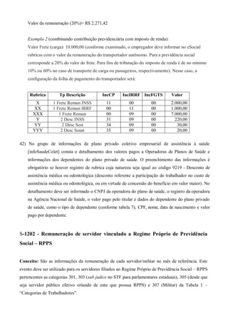 Valor da remuneração (20%)= R$ 2.271,42
Exemplo 2 (combinando contribuição previdenciária com imposto de renda):
Valor Frete (carga): 10.000,00 (conforme examinado, o empregador deve informar no eSocial
rubricas com o valor da remuneração do transportador autônomo. Para a previdência social
corresponde a 20% do valor do frete. Para fins de tributação do imposto de renda é de no mínimo
10% ou 60% no caso de transporte de carga ou passageiros, respectivamente). Nesse caso, a
configuração da folha de pagamento do transportador será:
Rubrica Tp Descrição IncCP IncIRRF IncFGTS Valor
X 1 Frete Remun INSS 11 00 00 2.000,00
XX 1 Frete Remun IRRF 00 11 00 1.000,00
XXX 1 Frete Remun 00 09 00 7.000,00
Y 2 Desc INSS 31 09 00 220,00
YY 2 Desc Sest 34 09 00 30,00
YYY 2 Desc Senat 35 09 00 20,00
42) No grupo de informações de plano privado coletivo empresarial de assistência à saúde
[infoSaudeColet] consta o detalhamento dos valores pagos a Operadoras de Planos de Saúde e
informações dos dependentes do plano privado de saúde. O preenchimento das informações é
obrigatório se houver registro de rubrica cuja natureza seja igual ao código 9219 - Desconto de
assistência médica ou odontológica (desconto referente a participação do trabalhador no custo de
assistência médica ou odontológica, ou em virtude de concessão do benefício em valor maior). No
detalhamento deve ser informado o CNPJ da operadora do plano de saúde, o registro da operadora
na Agência Nacional de Saúde, o valor pago pelo titular e dados do dependente do plano privado
de saúde, como o tipo de dependente (conforme tabela 7), CPF, nome, data de nascimento e valor
pago por dependente.
S-1202 - Remuneração de servidor vinculado a Regime Próprio de Previdência
Social – RPPS
Conceito: São as informações da remuneração de cada servidor/militar no mês de referência. Este
evento deve ser utilizado para os servidores filiados ao Regime Próprio de Previdência Social – RPPS
pertencentes as categorias 301, 303 (sub judice no STF para parlamentares estaduais), 305 (desde que
seja servidor público efetivo oriundo de ente que possua RPPS) e 307 (Militar) da Tabela 1 –
“Categorias de Trabalhadores”.
 