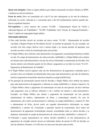 Quem está obrigado: Todos os órgãos públicos que tenham remunerado servidores filiados ao RPPS
e militares no mês de referência.
Prazo de envio: Deve ser transmitido até o dia 07 do mês subsequente ao do mês de referência
informado no evento. Antecipa-se o vencimento para o dia útil imediatamente anterior quando não
houver expediente bancário.
Pré-requisitos: o envio anterior dos eventos “S-2200 – Cadastramento Inicial do Vículo e
Admissão/Ingresso do Trabalhador”, "S-2300 -Trabalhador Sem Vínculo de Emprego/Estatutário -
Início" e tabelas do empregador/órgão público.
Informações adicionais:
1) Para cada Servidor deverá ser enviado um único evento “S-1202 – Remuneração de servidor
vinculado a Regime Próprio de Previdência Social” no período de apuração. Se, por exemplo, um
servidor tiver dois cargos efetivos com o mesmo órgão e no mesmo período de apuração, será
enviado um único evento de remuneração para esteservidor.
2) O Órgão Público deve informar cada demonstrativo de pagamento (contracheque/holerites) emitido
no mês. No campo de demonstrativo de valores devidos {ideDmDev} o Órgão Público deve atribuir
um número para cada demonstrativo em que ele estiver informando a remuneração do Servidor. Este
mesmo número será utilizado quando ele for efetuar o pagamento ao servidor no evento “S-1210 –
Pagamentos de Rendimentos do Trabalho”.
3) O Órgão Público deverá registrar cada um dos demonstrativos de pagamentos realizados para o
servidor e deve ser atribuído um identificador único para cada demonstrativo, por mês de referência,
inclusive pagamentos de períodos anteriores lançados no grupo [infoPerAnt].
4) Na apuração da remuneração mensal total do Servidor, o Órgão Público deve atribuir um número
para cada demonstrativo de pagamento e informar no campo [ideDmDev], o número respectivo. Se
o Órgão Público efetua o pagamento da remuneração em mais de uma parcela, ele deve informar
cada pagamento com as rubricas referentes a ele e atribuir um número a cada demonstrativo.
Exemplo: um Órgão Público que efetuar o pagamento da remuneração em três parcelas
(adiantamento de salários, adiantamento de férias, e contracheque mensal). No caso do
adiantamento, deve emitir um demonstrativo e informar, no campo [ideDmDev], o número 01. Para
o adiantamento de férias, deverá emitir um segundo demonstrativo informando, no campo
[ideDmDev], o número 02. Concluindo a apuração mensal da remuneração, deve emitir um
demonstrativo de pagamento (contracheque mensal), consolidando todos os valores devidos e as
deduções, informando no campo de demonstrativo de valores devidos {ideDmDev} o número 03.
5) Utilizando o grupo demonstrativo de valores devidos [demDev], os três demonstrativos de
pagamentos do exemplo anterior devem ser informados dentro do mesmo S-1202 do Servidor, no
mês de referência. Portanto, o S-1202 deve ser único por mês para cada servidor.
 