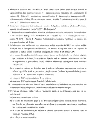 6) O evento é individual para cada Servidor. Assim os servidores podem ter os mesmos números de
demonstrativos. Por exemplo: Servidor A – demonstrativos de pagamento 01- adiantamento de
salários, 02 – férias e 04 – contracheque mensal; Servidor B – demonstrativos de pagamentos 01 –
adiantamento de salário e 03 – contracheque mensal; Servidor C – demonstrativos 01 – ajuda de
custo e 02 – contracheque mensal, etc.
7) Esse evento não deve ser informado para o servidor desligado no período de referência. Neste caso
deve ser enviado apenas o evento “S-2299 – Desligamento”.
8) A Informação sobre a existência de processos judiciais dos servidores com decisão favorável quanto
a não incidência de Imposto de Renda Retido na Fonte-IRRF deve ser cadastrada previamente no
evento “S-1070 – Tabela de Processos Administrativos/Judiciais”, registrando os números dos
processos abrangidos pela decisão.
9) Relativamente aos rendimentos que não tenham sofrido retenção do IRRF ou tenham sofrido
retenção sem o correspondente recolhimento, em virtude de depósito judicial do imposto ou
concessão de medida liminar ou de tutela antecipada, nos termos do art. 151 do CTN:
a) os valores dos rendimentos informados no mês devem ser discriminados em rubricas próprias,
que contenham as informações relativas ao depósito judicial, prestada exclusivamente em caso
de suspensão de exigibilidade do crédito tributário. Mesmo que a retenção do IRRF não tenha
sido efetuada;
b) os respectivos valores das deduções, que deverão ser informados separadamente conforme se
refiram à previdência oficial, previdência complementar e Fundo de Aposentadoria Programada
Individual (FAPI), dependentes ou pensão alimentícia;
c) o valor do IRRF que tenha deixado de ser retido; e
d) o valor do IRRF que tenha sido depositado judicialmente;
10)A compensação de IRRF com imposto retido no próprio ano-calendário ou em anos anteriores, em
cumprimento de decisão judicial, também deve ser informada em rubrica própria.
11)Devem ser informados neste evento os rendimentos isentos e não tributáveis, cada qual em sua
própria rubrica:
a) o valor de diárias e ajuda de custo;
b) os valores dos rendimentos pagos e das deduções com previdência oficial e pensão alimentícia,
que deverão ser informados separadamente, conforme sejam pensão, aposentadoria ou reforma
por moléstia grave ou acidente em serviço;
c) os valores das indenizações por rescisão de contrato de trabalho, inclusive a título de Plano de
Demissão Voluntária (PDV);
d) os valores do abono pecuniário;
 