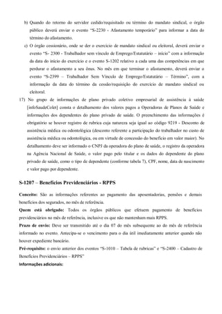 b) Quando do retorno do servidor cedido/requisitado ou término do mandato sindical, o órgão
público deverá enviar o evento “S-2230 - Afastamento temporário” para informar a data do
término do afastamento.
c) O órgão cessionário, onde se der o exercício de mandato sindical ou eleitoral, deverá enviar o
evento “S- 2300 - Trabalhador sem vínculo de Emprego/Estatutário – início” com a informação
da data do início do exercício e o evento S-1202 relativo a cada uma das competências em que
perdurar o afastamento a seu ônus. No mês em que terminar o afastamento, deverá enviar o
evento “S-2399 – Trabalhador Sem Vínculo de Emprego/Estatutário – Término”, com a
informação da data do término da cessão/requisição do exercício de mandato sindical ou
eleitoral.
17) No grupo de informações de plano privado coletivo empresarial de assistência à saúde
[infoSaudeColet] consta o detalhamento dos valores pagos a Operadoras de Planos de Saúde e
informações dos dependentes do plano privado de saúde. O preenchimento das informações é
obrigatório se houver registro de rubrica cuja natureza seja igual ao código 9219 - Desconto de
assistência médica ou odontológica (desconto referente a participação do trabalhador no custo de
assistência médica ou odontológica, ou em virtude de concessão do benefício em valor maior). No
detalhamento deve ser informado o CNPJ da operadora do plano de saúde, o registro da operadora
na Agência Nacional de Saúde, o valor pago pelo titular e os dados do dependente do plano
privado de saúde, como o tipo de dependente (conforme tabela 7), CPF, nome, data de nascimento
e valor pago por dependente.
S-1207 – Benefícios Previdenciários - RPPS
Conceito: São as informações referentes ao pagamento das aposentadorias, pensões e demais
benefícios dos segurados, no mês de referência.
Quem está obrigado: Todos os órgãos públicos que efetuem pagamento de benefícios
previdenciários no mês de referência, inclusive os que não mantenham mais RPPS.
Prazo de envio: Deve ser transmitido até o dia 07 do mês subsequente ao do mês de referência
informado no evento. Antecipa-se o vencimento para o dia útil imediatamente anterior quando não
houver expediente bancário.
Pré-requisito: o envio anterior dos eventos “S-1010 – Tabela de rubricas” e “S-2400 – Cadastro de
Benefícios Previdenciários – RPPS”
Informações adicionais:
 