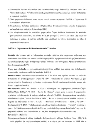 1) Neste evento deve ser informado o CPF do beneficiário, o tipo do beneficio conforme tabela 25 –
“Tipos de Benefícios Previdenciários dos Regimes Próprios de Previdência”, o numero do beneficio
e o valor do benefício.
2) Todo pagamento informado neste evento deverá constar no evento “S-1210 – Pagamentos de
Rendimentos do Trabalho”.
3) Na elaboração da Tabela de Rubricas o Órgão público deverá contemplar a situação do pagamento
de benefício com indicativo de isenção de IRRF.
4) Nas complementações de benefícios, pagas pelos Órgãos Públicos decorrentes de benefícios
previdenciários concedidos, no âmbito do RGPS (códigos 43 e/ou 44 da tabela 25), dever ser
informado o codigo da rubrica atribuída para identificar os valores informados na folha de
pagamento deste evento.
S-1210 – Pagamentos de Rendimentos do Trabalho
Conceito do evento: são as informações prestadas relativas aos pagamentos referentes aos
rendimentos do trabalho com ou sem vínculo empregatício e o pagamento de Participação nos Lucros
ou Resultados (PLR) objeto de negociação entre a empresa e seus empregados. Aplica-se também aos
benefícios pagos por RPPS.
Quem está obrigado: o empregador/contribuinte/órgão público que pagou para trabalhadores
remuneração, rendimento ou PLR e benefícios do RPPS.
Prazo de envio: este evento deve ser enviado até o dia 07 do mês seguinte ou antes do envio do
fechamento dos eventos periódicos (evento “S-1299 – Fechamento dos Eventos Periódicos”), o que
ocorrer primeiro. Antecipa-se o envio deste evento para o dia útil imediatamente anterior quando não
houver expediente bancário.
Pré-requisitos: envio dos eventos “S-1000 - Informações do Empregador/Contribuinte/Órgão
Público/Órgão Público”, “S-1010 – Tabela de rubricas” (exceto para os casos de pagamentos
relativos a período anterior à obrigatoriedade do eSocial), “S-1200 – Remuneração de trabalhador
vinculado ao Regime Geral de Previdência Social”, “S-1202 – Remuneração do servidor vinculado a
Regime de Previdência Social”, “S-1207 – Benefícios previdenciários – RPPS”, “S-2299 –
Desligamento”, “S-2399 - Trabalhador sem vínculo de Emprego/Estatutário – Término”, conforme o
caso, e S-2200-Cadastramento Inicial do Vínculo e Admissão/Ingresso do Trabalhador”, no caso de
pagamento de férias (não é necessário o S-1200, mas o empregado deve constar no RET).
Informações adicionais:
1) A responsabilidade de efetuar os cálculos do Imposto sobre a Renda Retido na Fonte – IRRF é da
fonte pagadora (o empregador/órgão público) e as regras para as retenções do IRRF são as
 
