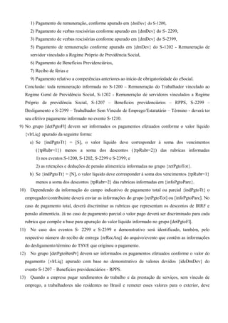 1) Pagamento de remuneração, conforme apurado em {dmDev} do S-1200,
2) Pagamento de verbas rescisórias conforme apurado em {dmDev} do S- 2299,
3) Pagamento de verbas rescisórias conforme apurado em {dmDev} do S-2399,
5) Pagamento de remuneração conforme apurado em {dmDev} do S-1202 - Remuneração de
servidor vinculado a Regime Próprio de Previdência Social,
6) Pagamento de Benefícios Previdenciários,
7) Recibo de férias e
9) Pagamento relativo a competências anteriores ao início de obrigatoriedade do eSocial.
Conclusão: toda remuneração informada no S-1200 – Remuneração do Trabalhador vinculado ao
Regime Geral de Previdência Social, S-1202 - Remuneração de servidores vinculados a Regime
Próprio de previdência Social, S-1207 – Benefícios previdenciários – RPPS, S-2299 –
Desligamento e S-2399 – Trabalhador Sem Vínculo de Emprego/Estatutário – Término - deverá ter
seu efetivo pagamento informado no evento S-1210.
9) No grupo [detPgtoFl] devem ser informados os pagamentos efetuados conforme o valor líquido
{vlrLiq} apurado da seguinte forma:
a) Se {indPgtoTt} = [S], o valor líquido deve corresponder à soma dos vencimentos
({tpRubr=1}) menos a soma dos descontos ({tpRubr=2}) das rubricas informadas
1) nos eventos S-1200, S-1202, S-2299 e S-2399; e
2) as retenções e deduções de pensão alimentícia informadas no grupo {retPgtoTot}.
b) Se {indPgtoTt} = [N], o valor líquido deve corresponder à soma dos vencimentos {tpRubr=1}
menos a soma dos descontos {tpRubr=2} das rubricas informadas em {infoPgtoParc}.
10) Dependendo da informação do campo indicativo de pagamento total ou parcial {indPgtoTt} o
empregador/contribuinte deverá enviar as informações do grupo [retPgtoTot] ou [infoPgtoParc]. No
caso de pagamento total, deverá discriminar as rubricas que representam os descontos de IRRF e
pensão alimentícia. Já no caso de pagamento parcial o valor pago deverá ser discriminado para cada
rubrica que compõe a base para apuração do valor líquido informado no grupo [detPgtoFl].
11) No caso dos eventos S- 2299 e S-2399 o demonstrativo será identificado, também, pelo
respectivo número do recibo de entrega {nrRecArq} do arquivo/evento que contém as informações
do desligamento/término do TSVE que originou o pagamento.
12) No grupo [detPgtoBenPr] devem ser informados os pagamentos efetuados conforme o valor do
pagamento {vlrLiq} apurado com base no demonstrativo de valores devidos {ideDmDev} do
evento S-1207 – Benefícios previdenciários - RPPS.
13) Quando a empresa pagar rendimentos do trabalho e da prestação de serviços, sem vínculo de
emprego, a trabalhadores não residentes no Brasil e remeter esses valores para o exterior, deve
 