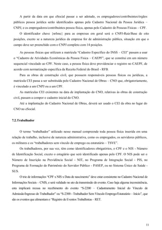 11
A partir da data em que eSocial passar a ser adotado, os empregadores/contribuintes/órgãos
públicos pessoa jurídica serão identificados apenas pelo Cadastro Nacional da Pessoa Jurídica –
CNPJ, e os empregadores/contribuintes pessoa física, apenas pelo Cadastro de Pessoas Físicas – CPF.
O identificador chave {nrInsc} para as empresas em geral será o CNPJ-Raiz/Base de oito
posições, exceto se a natureza jurídica da empresa for de administração pública, situação em que o
campo deve ser preenchido com o CNPJ completo com 14 posições.
As pessoas físicas que utilizam a matrícula “Cadastro Específico do INSS – CEI” passam a usar
o “Cadastro de Atividades Econômicas da Pessoa Física – CAEPF”, que se constitui em um número
sequencial vinculado ao CPF. Neste caso, a pessoa física deve providenciar o registro no CAEPF, de
acordo com normatização específica da Receita Federal do Brasil - RFB.
Para as obras de construção civil, que possuem responsáveis pessoas físicas ou jurídicas, a
matrícula CEI passa a ser substituída pelo Cadastro Nacional de Obras – CNO que, obrigatoriamente,
é vinculado a um CNPJ ou a um CPF.
As matrículas CEI existentes na data de implantação do CNO, relativas às obras de construção
civil, passam a compor o cadastro inicial do CNO.
Até a implantação do Cadastro Nacional de Obras, deverá ser usado o CEI da obra no lugar do
CNO no eSocial.
7.2.Trabalhador
O termo “trabalhador” utilizado nesse manual compreende toda pessoa física inserida em uma
relação de trabalho, inclusive de natureza administrativa, como os empregados, os servidores públicos,
os militares e os “trabalhadores sem vínculo de emprego ou estatutário – TSVE”.
Os trabalhadores, por sua vez, têm como identificadores obrigatórios, o CPF e o NIS - Número
de Identificação Social, exceto o estagiário que será identificado apenas pelo CPF. O NIS pode ser o
Número de Inscrição na Previdência Social - NIT, no Programa de Integração Social - PIS, no
Programa de Formação do Patrimônio do Servidor Público - PASEP, ou no Sistema Único de Saúde -
SUS.
O trio de informações “CPF x NIS x Data de nascimento” deve estar consistente no Cadastro Nacional de
Informações Sociais – CNIS, e será validado no ato da transmissão do evento. Caso haja alguma inconsistência,
esta implicará recusa no recebimento do evento “S-2200 – Cadastramento Inicial do Vínculo de
Admissão/Ingresso do Trabalhador” ou “S-2300 - Trabalhador Sem Vínculo Emprego/Estatutário – Início”, que
são os eventos que alimentam o “Registro de Eventos Trabalhistas – RET.
 
