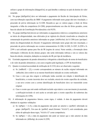 utilizar o grupo de informações [IdepgtoExt], no qual detalha o endereço no país de destino do valor
remetido.
14) No grupo [detPgtoFer] deve ser informado o pagamento do Recibo de Antecipação de Férias,
com sua tributação específica do IRRF. O pagamento informado neste grupo não tem vinculação, e
prescinde de prévia informação no S-1200. Ressalte-se que os valores pagos a título de férias
integrarão a folha da competência (S-1200), proporcionalmente aos dias de férias gozados, como
base de cálculo da Contribuição Previdenciária e do FGTS.
15) No grupo [detPgtoAnt] devem ser informados os pagamentos relativos a competências anteriores
ao início de obrigatoriedade, mas efetivados já na vigência do eSocial, ressalvadas as situações de
remuneração de períodos anteriores informadas no grupo {infoPerAnt} do S-1200 (com {perApur}
dentro da obrigatoriedade do eSocial). O pagamento informado neste grupo não tem vinculação, e
prescinde de prévia informação nos eventos remuneratórios S-1200, S-1202, S-1207, S-2299 e S-
2399 e será utilizado apenas para fins de IR (regime de caixa). Neste sentido, a formatação desta
informação é diferente da dos demais grupos: não serão informadas rubricas e sim os valores das
bases de cálculo, retenções, deduções ou isenções do IR, por tipo de incidência.
16) Existindo pagamento de pensão alimentícia é obrigatória a identificação do nome do beneficiário
e do valor da pensão alimentícia e, nos casos exigidos pela legislação, o CPF do beneficiário.
17) Quanto à eventual necessidade de retificação do S-1210, deve ser observado o seguinte:
a) Se {indRetif} = [2], o evento correspondente ao número de recibo original informado em
{nrRecibo} deve referir-se ao mesmo beneficiário indicado no evento retificador.
b) Caso o erro que deu origem à retificação tenha ocorrido em relação à identificação do
beneficiário, o evento incorreto deve ser excluído, através do evento específico de exclusão,
e um novo evento com a correta identificação de beneficiário deve ser transmitido como
original.
c) Caso o evento que está sendo retificado/excluído seja relativo a um movimento já encerrado,
a retificação/exclusão só será aceita se enviada após o evento específico de reabertura das
informações (S-1298).
18) A informação de pagamentos futuros, como regra, é vedada. A data de pagamento deverá
obedecer às seguintes validações:
a) Se {tpPgto} = [1,5], a data de pagamento não pode ser anterior a {perRef} informado no
grupo {detPgtoFl}. Em caso de {perRef} anual (formato “AAAA”), será considerada, para
efeito de aplicação dessa regra, "AAAA-12" como competência;
b) Se {tpPgto} = [2], a data de pagamento não pode ser menor que o mês anterior da data
informada em {dtDeslig} do evento S-2299;
 