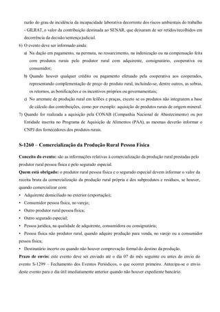 razão do grau de incidência da incapacidade laborativa decorrente dos riscos ambientais do trabalho
- GILRAT, o valor da contribuição destinada ao SENAR, que deixaram de ser retidos/recolhidos em
decorrência da decisão/sentença judicial.
6) O evento deve ser informado ainda:
a) Na dação em pagamento, na permuta, no ressarcimento, na indenização ou na compensação feita
com produtos rurais pelo produtor rural com adquirente, consignatário, cooperativa ou
consumidor;
b) Quando houver qualquer crédito ou pagamento efetuado pela cooperativa aos cooperados,
representando complementação de preço do produto rural, incluindo-se, dentre outros, as sobras,
os retornos, as bonificações e os incentivos próprios ou governamentais;
c) No arremate de produção rural em leilões e praças, exceto se os produtos não integrarem a base
de cálculo das contribuições, como por exemplo: aquisição de produtos rurais de origem mineral.
7) Quando for realizada a aquisição pela CONAB (Companhia Nacional de Abastecimento) ou por
Entidade inscrita no Programa de Aquisição de Alimentos (PAA), as mesmas deverão informar o
CNPJ dos fornecedores dos produtos rurais.
S-1260 – Comercialização da Produção Rural Pessoa Física
Conceito do evento: são as informações relativas à comercialização da produção rural prestadas pelo
produtor rural pessoa física e pelo segurado especial.
Quem está obrigado: o produtor rural pessoa física e o segurado especial devem informar o valor da
receita bruta da comercialização da produção rural própria e dos subprodutos e resíduos, se houver,
quando comercializar com:
• Adquirente domiciliado no exterior (exportação);
• Consumidor pessoa física, no varejo;
• Outro produtor rural pessoa física;
• Outro segurado especial;
• Pessoa jurídica, na qualidade de adquirente, consumidora ou consignatária;
• Pessoa física não produtor rural, quando adquire produção para venda, no varejo ou a consumidor
pessoa física;
• Destinatário incerto ou quando não houver comprovação formal do destino da produção.
Prazo de envio: este evento deve ser enviado até o dia 07 do mês seguinte ou antes do envio do
evento S-1299 – Fechamento dos Eventos Periódicos, o que ocorrer primeiro. Antecipa-se o envio
deste evento para o dia útil imediatamente anterior quando não houver expediente bancário.
 