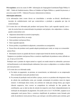 Pré-requisitos: envio do evento S-1000 - Informações do Empregador/Contribuinte/Órgão Público S-
1005 – Tabela de Estabelecimentos, Obras ou Unidades de Órgãos Públicos e, quando há processos, o
envio do evento S-1070 – Tabela de Processos Administrativos/Judicias.
Informações adicionais:
 As informações deste evento devem ser consolidadas e enviadas ao eSocial, identificando a
inscrição do estabelecimento rural que comercializou a produção e agrupadas por tipo de
comercialização.
 O evento deve ser informado pelo produtor rural pessoa física e pelo segurado especial, com o
valor da receita bruta da comercialização da produção rural própria e dos subprodutos e resíduos,
quando comercializar com:
 Adquirente domiciliado no exterior (exportação);
 Consumidor pessoa física, no varejo;
 Outro produtor rural pessoa física;
 Outro segurado especial;
 Pessoa jurídica, na qualidade de adquirente, consumidora ou consignatária;
 Pessoa física não produtor rural, quando adquire produção para venda, no varejo ou a consumidor
pessoa física
 Destinatário incerto ou quando não houver comprovação formal do destino da produção.
Equipara-se ao produtor rural pessoa física o consórcio simplificado de produtores rurais, definido no
art. 25 da Lei 8.212/1991.
Produção rural: é produto de origem animal ou vegetal, em estado natural ou submetido a processos
de beneficiamento ou de industrialização rudimentar, bem como os subprodutos e os resíduos obtidos
por esses processos.
 O evento deve ser informado ainda:
a) Na dação em pagamento, na permuta, no ressarcimento, na indenização ou na compensação
feita com produtos rurais pelo produtor rural;
b) No arremate de produção rural em leilões e praças, exceto se os produtos não integrarem a base
de cálculo das contribuições como, por exemplo, arrematação de produtos rurais de origem
mineral. A informação deste evento, nos contratos de venda para entrega futura, que exigem
cláusula suspensiva, deve ocorrer na competência da realização do fato gerador das
contribuições, que se dará na data de emissão da respectiva nota fiscal, independentemente da
realização de antecipações de pagamento. De acordo com a Lei n° 10.256/2001, equipara-se ao
empregador rural pessoa física o consórcio simplificado de produtores rurais formado pela
união de produtores rurais pessoas físicas, que outorgar a um deles poderes para contratar, gerir
 