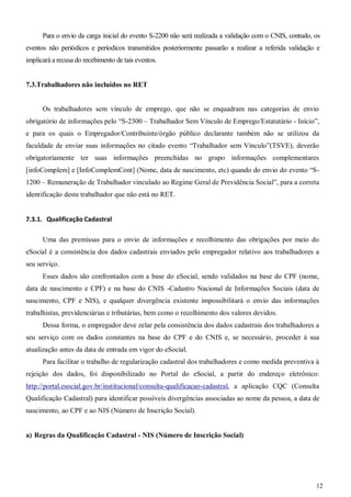 12
Para o envio da carga inicial do evento S-2200 não será realizada a validação com o CNIS, contudo, os
eventos não periódicos e períodicos transmitidos posteriormente passarão a realizar a referida validação e
implicará a recusa do recebimento de tais eventos.
7.3.Trabalhadores não incluídos no RET
Os trabalhadores sem vínculo de emprego, que não se enquadram nas categorias de envio
obrigatório de informações pelo “S-2300 – Trabalhador Sem Vínculo de Emprego/Estatutário - Início”,
e para os quais o Empregador/Contribuinte/órgão público declarante também não se utilizou da
faculdade de enviar suas informações no citado evento “Trabalhador sem Vínculo”(TSVE), deverão
obrigatoriamente ter suas informações preenchidas no grupo informações complementares
[infoComplem] e [InfoComplemCont] (Nome, data de nascimento, etc) quando do envio do evento “S-
1200 – Remuneração de Trabalhador vinculado ao Regime Geral de Previdência Social”, para a correta
identificação deste trabalhador que não está no RET.
7.3.1. Qualificação Cadastral
Uma das premissas para o envio de informações e recolhimento das obrigações por meio do
eSocial é a consistência dos dados cadastrais enviados pelo empregador relativo aos trabalhadores a
seu serviço.
Esses dados são confrontados com a base do eSocial, sendo validados na base do CPF (nome,
data de nascimento e CPF) e na base do CNIS -Cadastro Nacional de Informações Sociais (data de
nascimento, CPF e NIS), e qualquer divergência existente impossibilitará o envio das informações
trabalhistas, previdenciárias e tributárias, bem como o recolhimento dos valores devidos.
Dessa forma, o empregador deve zelar pela consistência dos dados cadastrais dos trabalhadores a
seu serviço com os dados constantes na base do CPF e do CNIS e, se necessário, proceder à sua
atualização antes da data de entrada em vigor do eSocial.
Para facilitar o trabalho de regularização cadastral dos trabalhadores e como medida preventiva à
rejeição dos dados, foi disponibilizado no Portal do eSocial, a partir do endereço eletrônico:
http://portal.esocial.gov.br/institucional/consulta-qualificacao-cadastral, a aplicação CQC (Consulta
Qualificação Cadastral) para identificar possíveis divergências associadas ao nome da pessoa, a data de
nascimento, ao CPF e ao NIS (Número de Inscrição Social).
a) Regras da Qualificação Cadastral - NIS (Número de Inscrição Social)
 
