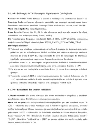 S-1295 – Solicitação de Totalização para Pagamento em Contingência
Conceito do evento: evento destinado a solicitar a totalização das Contribuições Sociais e do
Imposto de Renda, com base nas informações transmitidas para o ambiente nacional, quando houver
insucesso no encerramento normal dos eventos periódicos (realizado pelo envio do evento S -1299).
Quem está obrigado: Não existe obrigatoriedade.
Prazo de envio: Entre os dias 01 e 20 do mês subsequente ao da apuração mensal e do mês de
dezembro no caso da apuração anual (Décimo-Terceiro).
Pré-requisitos: envio dos eventos periódicos (S–1200 a S-1280 e S-2299 e S-2399) e o insucesso do
envio do evento S-1299 pela não satisfação da REGRA_VALIDA_FECHAMENTO_FOPAG.
Informações adicionais:
1) Trata-se de uma solução de contingência para a hipótese de insucesso do fechamento dos eventos
periódicos, para ser utilizada quando inexistir condições para proceder o ajuste que motivou o
insucesso do evento S-1299. Ex.: Impossibilidade de envio de remuneração de determinado
trabalhador e proximidade de encerramento do prazo de vencimento dos tributos.
2) O envio do evento S-1295 não cumpre a obrigação acessória de efetuar o fechamento dos eventos
periódicos. Este cumprimento somente ocorre com o envio com sucesso do evento S-1299.
3) Por se tratar de uma contingência há um limite de três (3) envios deste evento por período de
apuração.
4) Transmitido o evento S-1295, o posterior envio com sucesso do evento de fechamento total (S-
1299) retornará com o cálculo de todas as contribuições devidas no período de apuração e não
apenas do saldo entre este (total) e o apurado com a entrega do evento S-1295.
S-1298 – Reabertura dos Eventos Periódicos
Conceito do evento: este evento é utilizado para reabrir movimento de um período já encerrado,
possibilitando o envio de retificações ou novos eventos periódicos.
Quem está obrigado: todo empregador/contribuinte/órgão público que, após o envio do evento “S-
1299 - Fechamento dos Eventos Periódicos” para o período de apuração em questão, necessitar
retificar informações da folha de pagamento de seus trabalhadores/servidores/beneficiários enviadas
pelo evento “S-1200 - Remuneração de Trabalhador vinculado ao Regime Geral de Previdência
Social vinculado”, “S-1202 – Remuneração de servidor vinculado a Regime de Previdência Social” e
“S-1207 - Benefícios Previdenciários – RPPS” ou mesmo retificar informações enviadas pelos
eventos periódicos S-1210 a S-1280.
 