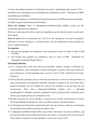 O retorno do ambiente nacional do eSocial para este evento é materializado pelos eventos S-5011 -
Informações das contribuições sociais consolidadas por contribuinte e S-5012 – Informações do IRRF
consolidadas por contribuinte.
O eSocial não irá apurar as contribuições previdenciárias devidas aos RPPS para fins de constituição
de crédito e geração de documentos de arrecadação.
Quem está obrigado: Todos os empregadores/contribuintes/órgãos públicos, mesmo que não
existam fatos geradores na competência.
Observar as regras para envio deste evento em competências que não haja movimento, na parte geral
deste manual.
Prazo de envio: Deve ser transmitido até o dia 07 do mês subsequente ao do mês de referência
informado no evento. Antecipa-se o vencimento para o dia útil imediatamente anterior quando não
houver expediente bancário.
Pré-requisitos:
a) Havendo fatos geradores na competência: envio do respectivo evento (S–1200 a S-1280 e S-2299
e S-2399);
b) Não havendo fatos geradores na competência, envio do evento “S-1000 – Informações do
Empregador/Contribuinte/Órgão Público”;
Informações adicionais:
1) Até a aceitação desse evento pelo eSocial são permitidas inclusão, exclusão e retificação dos
eventos periódicos. Após o fechamento, eventuais retificações e exclusões, bem como inclusões de
novas informações, só serão permitidas após o envio do evento “S-1298 - Reabertura dos Eventos
Periódicos”.
2) Não havendo fatos geradores, deve ser informado que não houve o envio dos eventos periódicos, no
grupo de informações de fechamento [infoFech], indicando a situação de sem movimento para o
período de apuração, que terá validade até o final do ano calendário ou até que haja uma nova
movimentação. Neste caso, o empregador/contribuinte também envia a informação
{compSemMovto} indicando a primeira competência a partir da qual não houve movimento para o
eSocial, cuja situação perdura até a competência atual.
3) Havendo incorreção nos valores apurados, os ajustes devem ser feitos exclusivamente no eSocial.
Não há possibilidade de alteração dos valores dos débitos apurados fora deste ambiente.
4) As informações do eSocial serão recepcionadas pelos entes do Consórcio, sendo que os documentos
de arrecadação serão gerados nos portais dos próprios entes.
5) O empregador/contribuinte/órgão público para retificar informações de eventos periódicos, cujo
movimento já tenha sido encerrado anteriormente, deve reabrir o movimento, por meio do evento S-
1298, retificar os respectivos eventos periódicos e enviar novo evento S-1299.
 
