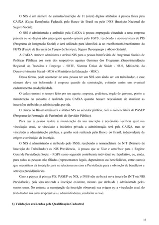 13
O NIS é um número de cadastro/inscrição de 11 (onze) dígitos atribuído à pessoa física pela
CAIXA (Caixa Econômica Federal), pelo Banco do Brasil ou pelo INSS (Instituto Nacional do
Seguro Social).
O NIS é administrado e atribuído pela CAIXA à pessoa empregada vinculada a uma empresa
privada ou ao diretor não empregado quando optante pelo FGTS, recebendo a nomenclatura de PIS
(Programa de Integração Social) e será utilizado para identificá-la no recolhimento/recebimento do
FGTS (Fundo de Garantia do Tempo de Serviço), Seguro Desemprego e Abono Salarial.
A CAIXA também administra e atribui NIS para a pessoa beneficiária de Programas Sociais de
Políticas Públicas por meio dos respectivos agentes Gestores dos Programas (Superintendência
Regional do Trabalho e Emprego - SRTE, Sistema Único de Saúde - SUS, Ministério do
Desenvolvimento Social - MDS e Ministério da Educação - MEC).
Dessa forma, pode acontecer de uma pessoa ter um NIS sem ainda ser um trabalhador, e esse
número deve ser informado à empresa quando da contratação, evitando assim um eventual
cadastramento em duplicidade.
O cadastramento é sempre feito por um agente: empresa, prefeitura, órgão de governo, porém a
manutenção do cadastro é realizada pela CAIXA quando houver necessidade de atualizar as
inscrições atribuídas e administradas por ela.
O Banco do Brasil administra e atribui NIS ao servidor público, com a nomenclatura de PASEP
(Programa de Formação do Patrimônio do Servidor Público).
Para que a pessoa realize a manutenção da sua inscrição é necessário verificar qual sua
vinculação atual, se vinculado a iniciativa privada a administração será pela CAIXA, mas se
vinculado a administração pública, a gestão será realizada pelo Banco do Brasil, independente da
origem e atribuição da inscrição.
O NIS é administrado e atribuído pelo INSS, recebendo a nomenclatura de NIT (Número de
Inscrição do Trabalhador) ou NIS Previdência, à pessoa que se filiar e contribuir para o Regime
Geral de Previdência Social - RGPS como segurado contribuinte individual ou facultativo, ou, ainda,
para todas as pessoas não filiadas (representantes legais, dependentes ou beneficiários, entre outros)
que necessitam da inscrição para se relacionarem com a Previdência para a obtenção de benefícios e
serviços previdenciários.
Caso a pessoa já possua PIS, PASEP ou NIS, o INSS não atribuirá nova inscrição (NIT ou NIS
Previdência), pois será utilizada a inscrição existente, mesmo que atribuída e administrada pelos
outros entes. No entanto, a manutenção da inscrição observará sua origem ou a vinculação atual do
trabalhador aos entes responsáveis / administradores, conforme o caso.
b) Validações realizadas pela Qualificação Cadastral
 