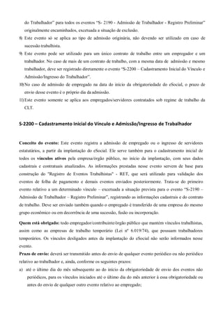 do Trabalhador” para todos os eventos “S- 2190 - Admissão de Trabalhador - Registro Preliminar”
originalmente encaminhados, excetuada a situação de exclusão.
8) Este evento só se aplica ao tipo de admissão originária, não devendo ser utilizado em caso de
sucessão trabalhista.
9) Este evento pode ser utilizado para um único contrato de trabalho entre um empregador e um
trabalhador. No caso de mais de um contrato de trabalho, com a mesma data de admissão e mesmo
trabalhador, deve ser registrado diretamente o evento “S-2200 – Cadastramento Inicial do Vínculo e
Admissão/Ingresso do Trabalhador”.
10)No caso de admissão de empregado na data do início da obrigatoriedade do eSocial, o prazo de
envio desse evento é o próprio dia da admissão.
11)Este evento somente se aplica aos empregados/servidores contratados sob regime de trabalho da
CLT.
S-2200 – Cadastramento Inicial do Vínculo e Admissão/Ingresso de Trabalhador
Conceito do evento: Este evento registra a admissão de empregado ou o ingresso de servidores
estatutários, a partir da implantação do eSocial. Ele serve também para o cadastramento inicial de
todos os vínculos ativos pela empresa/órgão público, no início da implantação, com seus dados
cadastrais e contratuais atualizados. As informações prestadas nesse evento servem de base para
construção do "Registro de Eventos Trabalhistas" - RET, que será utilizado para validação dos
eventos de folha de pagamento e demais eventos enviados posteriormente. Trata-se do primeiro
evento relativo a um determinado vínculo – excetuada a situação prevista para o evento “S-2190 –
Admissão de Trabalhador – Registro Preliminar”, registrando as informações cadastrais e do contrato
de trabalho. Deve ser enviado também quando o empregado é transferido de uma empresa do mesmo
grupo econômico ou em decorrência de uma sucessão, fusão ou incorporação.
Quem está obrigado: todo empregador/contribuinte/órgão público que mantém vínculos trabalhistas,
assim como as empresas de trabalho temporário (Lei nº 6.019/74), que possuam trabalhadores
temporários. Os vínculos desligados antes da implantação do eSocial não serão informados nesse
evento.
Prazo de envio: deverá ser transmitido antes do envio de qualquer evento periódico ou não periódico
relativo ao trabalhador e, ainda, conforme os seguintes prazos:
a) até o último dia do mês subsequente ao do início da obrigatoriedade de envio dos eventos não
periódicos, para os vínculos iniciados até o último dia do mês anterior à essa obrigatoriedade ou
antes do envio de qualquer outro evento relativo ao empregado;
 