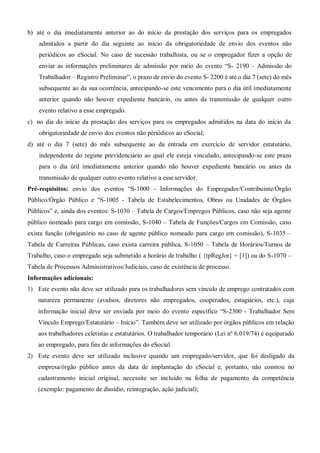 b) até o dia imediatamente anterior ao do início da prestação dos serviços para os empregados
admitidos a partir do dia seguinte ao início da obrigatoriedade de envio dos eventos não
periódicos ao eSocial. No caso de sucessão trabalhista, ou se o empregador fizer a opção de
enviar as informações preliminares de admissão por meio do evento “S- 2190 – Admissão do
Trabalhador – Registro Preliminar”, o prazo de envio do evento S- 2200 é até o dia 7 (sete) do mês
subsequente ao da sua ocorrência, antecipando-se este vencimento para o dia útil imediatamente
anterior quando não houver expediente bancário, ou antes da transmissão de qualquer outro
evento relativo a esse empregado.
c) no dia do início da prestação dos serviços para os empregados admitidos na data do início da
obrigatoriedade de envio dos eventos não périódicos ao eSocial;
d) até o dia 7 (sete) do mês subsequente ao da entrada em exercício de servidor estatutário,
independente do regime previdenciário ao qual ele esteja vinculado, antecipando-se este prazo
para o dia útil imediatamente anterior quando não houver expediente bancário ou antes da
transmissão de qualquer outro evento relativo a esse servidor.
Pré-requisitos: envio dos eventos “S-1000 - Informações do Empregador/Contribuinte/Órgão
Público/Órgão Público e “S-1005 - Tabela de Estabelecimentos, Obras ou Unidades de Órgãos
Públicos” e, ainda dos eventos: S-1030 – Tabela de Cargos/Empregos Públicos, caso não seja agente
público nomeado para cargo em comissão, S-1040 – Tabela de Funções/Cargos em Comissão, caso
exista função (obrigatório no caso de agente público nomeado para cargo em comissão), S-1035 –
Tabela de Carreiras Públicas, caso exista carreira pública, S-1050 – Tabela de Horários/Turnos de
Trabalho, caso o empregado seja submetido a horário de trabalho ( {tpRegJor} = [1]) ou do S-1070 –
Tabela de Processos Administrativos/Judiciais, caso de existência de processo.
Informações adicionais:
1) Este evento não deve ser utilizado para os trabalhadores sem vínculo de emprego contratados com
natureza permanente (avulsos, diretores não empregados, cooperados, estagiários, etc.), cuja
informação inicial deve ser enviada por meio do evento específico “S-2300 - Trabalhador Sem
Vínculo Emprego/Estatutário – Início”. Também deve ser utilizado por órgãos públicos em relação
aos trabalhadores celetistas e estatutários. O trabalhador temporário (Lei nº 6.019/74) é equiparado
ao empregado, para fins de informações do eSocial.
2) Este evento deve ser utilizado inclusive quando um empregado/servidor, que foi desligado da
empresa/órgão público antes da data de implantação do eSocial e, portanto, não constou no
cadastramento inicial original, necessite ser incluído na folha de pagamento da competência
(exemplo: pagamento de dissídio, reintegração, ação judicial);
 