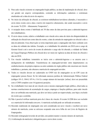 3) Para cada vínculo existente no empregador/órgão público, na data de implantação do eSocial, deve
ser gerado um arquivo correspondente, contendo as informações cadastrais e contratuais
atualizadas até a data de envio do arquivo;
4) No início da utilização do eSocial, se existirem trabalhadores/servidores afastados, é necessário o
envio deste evento com a data e motivo do respectivo afastamento, não sendo necessário o envio
do evento “S-2230 – Afastamento Temporário”;
5) A recepção deste evento é habilitada até 30 dias antes da data prevista para a admissão/ingresso
dos trabalhadores;
6) O envio desse evento, relativo a trabalhador com vínculo ativo antes do início da obrigatoriedade de
utilização do eSocial tem como data do evento, a data de entrada do empregador no eSocial e não a
data de admissão. Essa observação se torna importante para o empregador não fazer confusão com
as datas de validade das tabelas. Exemplo, se o trabalhador foi admitido em 2010 com o cargo de
Gerente Geral e até o envio do evento de admissão o cargo não foi alterado, a validade da Tabela
de Cargos/Empregos Públicos do eSocial deve ter início de vigência na data de início do eSocial e
não em 2010.
7) Um vínculo trabalhista /estatutário se inicia com a admissão/ingresso e se encerra com o
desligamento do trabalhador. Transferências do empregado/servidor entre departamentos ou
estabelecimentos da própria empresa ou entre unidades do órgão público não encerram um vínculo
trabalhista e, portanto, não alteram a matrícula do empregado/servidor.
8) Todos os vínculos devem ser cadastrados no CNPJ raiz do empregador ou no CPF (caso de
empregador pessoa física). Se for informada natureza jurídica de Administração Pública Federal
(códigos 101-5, 104-0, 107-4 e 116-3) o campo número de inscrição {nrInsc} deve ser preenchido
com o CNPJ completo com 14 (quatorze) posições.
9) Se o trabalhador tiver mais de um vínculo com o mesmo empregador/órgão público, observadas as
normas constitucionais de acumulação de cargos, empregos e funções públicas, para cada vínculo
deve ser atribuída uma matrícula, que deve ser única e pode ser reaproveitada, caso haja a exclusão
do evento que a continha.
10) Não é possível retificar matrícula pois ela é chave do vínculo. O evento S-2200 deve ser excluído
se a matrícula foi informada com erro. A matrícula excluída pode ser utilizada novamente.
11) Havendo readmissão de empregado esta será considerada um novo vínculo e receberá um novo
número de matrícula, como se estivesse ocupando uma nova folha de um Livro de Registro de
Empregrados.
12) Havendo reintegração/reversão de servidor, este poderá manter o mesmo número de matrícula.
13) A informação da matrícula é obrigatória para o envio deste evento.
 