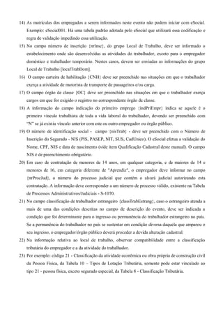 14) As matrículas dos empregados a serem informados neste evento não podem iniciar com eSocial.
Exemplo: eSocial001. Há uma tabela padrão adotada pelo eSocial que utilizará essa codificação e
regra de validação impedindo essa utilização.
15) No campo número de inscrição {nrInsc}, do grupo Local de Trabalho, deve ser informado o
estabelecimento onde são desenvolvidas as atividades do trabalhador, exceto para o empregador
doméstico e trabalhador temporário. Nestes casos, devem ser enviadas as informações do grupo
Local de Trabalho [localTrabDom].
16) O campo carteira de habilitação {CNH} deve ser preenchido nas situações em que o trabalhador
exerça a atividade de motorista de transporte de passageiros e/ou carga.
17) O campo órgão de classe {OC} deve ser preenchido nas situações em que o trabalhador exerça
cargos em que for exigido o registro no correspondente órgão de classe.
18) A informação do campo indicação do primeiro emprego {indPriEmpr} indica se aquele é o
primeiro vínculo trabalhista de toda a vida laboral do trabalhador, devendo ser preenchido com
“N” se já existiu vínculo anterior com este ou outro empregador ou órgão público.
19) O número de identificação social - campo {nisTrab} - deve ser preenchido com o Número de
Inscrição do Segurado - NIS (PIS, PASEP, NIT, SUS, CadUnico). O eSocial efetua a validação do
Nome, CPF, NIS e data de nascimento (vide item Qualificação Cadastral deste manual). O campo
NIS é de preenchimento obrigatório.
20) Em caso de contratação de menores de 14 anos, em qualquer categoria, e de maiores de 14 e
menores de 16, em categoria diferente de "Aprendiz", o empregador deve informar no campo
{nrProcJud}, o número do processo judicial que contém o alvará judicial autorizando esta
contratação. A informação deve corresponder a um número de processo válido, existente na Tabela
de Processos Administrativos/Judiciais - S-1070.
21) No campo classificação de trabalhador estrangeiro {classTrabEstrang}, caso o estrangeiro atenda a
mais de uma das condições descritas no campo de descrição do evento, deve ser indicada a
condição que foi determinante para o ingresso ou permanência do trabalhador estrangeiro no país.
Se a permanência do trabalhador no país se sustentar em condição diversa daquela que amparou o
seu ingresso, o empregador/órgão público deverá proceder a devida alteração cadastral.
22) Na informação relativa ao local de trabalho, observar compatibilidade entre a classificação
tributária do empregador e a da atividade do trabalhador.
23) Por exemplo: código 21 - Classificação da atividade econômica ou obra própria de construção civil
da Pessoa Física, da Tabela 10 – Tipos de Lotação Tributária, somente pode estar vinculado ao
tipo 21 - pessoa física, exceto segurado especial, da Tabela 8 - Classificação Tributária.
 