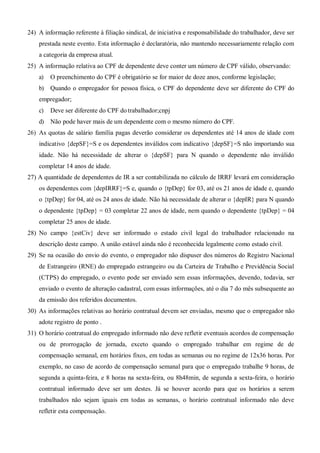 24) A informação referente à filiação sindical, de iniciativa e responsabilidade do trabalhador, deve ser
prestada neste evento. Esta informação é declaratória, não mantendo necessariamente relação com
a categoria da empresa atual.
25) A informação relativa ao CPF de dependente deve conter um número de CPF válido, observando:
a) O preenchimento do CPF é obrigatório se for maior de doze anos, conforme legislação;
b) Quando o empregador for pessoa física, o CPF do dependente deve ser diferente do CPF do
empregador;
c) Deve ser diferente do CPF do trabalhador;cnpj
d) Não pode haver mais de um dependente com o mesmo número do CPF.
26) As quotas de salário família pagas deverão considerar os dependentes até 14 anos de idade com
indicativo {depSF}=S e os dependentes inválidos com indicativo {depSF}=S não importando sua
idade. Não há necessidade de alterar o {depSF} para N quando o dependente não inválido
completar 14 anos de idade.
27) A quantidade de dependentes de IR a ser contabilizada no cálculo de IRRF levará em consideração
os dependentes com {depIRRF}=S e, quando o {tpDep} for 03, até os 21 anos de idade e, quando
o {tpDep} for 04, até os 24 anos de idade. Não há necessidade de alterar o {depIR} para N quando
o dependente {tpDep} = 03 completar 22 anos de idade, nem quando o dependente {tpDep} = 04
completar 25 anos de idade.
28) No campo {estCiv} deve ser informado o estado civil legal do trabalhador relacionado na
descrição deste campo. A união estável ainda não é reconhecida legalmente como estado civil.
29) Se na ocasião do envio do evento, o empregador não dispuser dos números do Registro Nacional
de Estrangeiro (RNE) do empregado estrangeiro ou da Carteira de Trabalho e Previdência Social
(CTPS) do empregado, o evento pode ser enviado sem essas informações, devendo, todavia, ser
enviado o evento de alteração cadastral, com essas informações, até o dia 7 do mês subsequente ao
da emissão dos referidos documentos.
30) As informações relativas ao horário contratual devem ser enviadas, mesmo que o empregador não
adote registro de ponto .
31) O horário contratual do empregado informado não deve refletir eventuais acordos de compensação
ou de prorrogação de jornada, exceto quando o empregado trabalhar em regime de de
compensação semanal, em horários fixos, em todas as semanas ou no regime de 12x36 horas. Por
exemplo, no caso de acordo de compensação semanal para que o empregado trabalhe 9 horas, de
segunda a quinta-feira, e 8 horas na sexta-feira, ou 8h48min, de segunda a sexta-feira, o horário
contratual informado deve ser um destes. Já se houver acordo para que os horários a serem
trabalhados não sejam iguais em todas as semanas, o horário contratual informado não deve
refletir esta compensação.
 