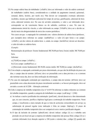 35) No campo salário base do trabalhador {vrSalFx} deve ser informado o valor do salário contratual
do trabalhador (salário base), considerando-se a unidade de pagamento (mensal, quinzenal,
semanal, diário, horário, por tarefa etc). Não devem ser computados eventuais adicionais
recebidos, mesmo que habituais (adicional de tempo de serviço, gratificações, adicional de hora
extra, adicional noturno etc). No caso de servidor estatutário, o valor a ser informado deve
corresponder ao do vencimento básico ou do subsídio, conforme o caso. No caso de
cadastramento inicial de vínculo, o valor informado no campo {VrSalFx} deve ser o devido no
dia do início da obrigatoriedade de envio dos eventos periódicos.
Nos casos em que o empregado for contratado com valores distintos de salário-hora (professor,
por exemplo): deve informar no campo {undSalFixo} o valor [1] (por hora) e no campo
{vrSalFx} um dos valores de salário-hora e, ainda, no campo {dscSalVar} devem ser descritos
o valor de todos os salários-hora.
Exemplo:
Remunerações de professor: Ensino fundamental: R$ 50,00 por hora; Ensino médio: R$ 70,00 por
hora.
Informar:
a) [70,00] no campo {vrSalFx};
b) [1] no campo {undSalFixo}; e
c) [Hora/aula: ensino fundamental: R$ 50,00; ensino médio: R$ 70,00] no campo {dscSalVar}.
36) Com relação a empregado contratado por prazo determinado, em que não há definição de prazo em
dias, o campo data do termino {dtTerm} deve ser preenchido com a data prevista e se o contrato
não terminar nesse dia, deve ser feita retificação da informação.
37) No caso de empregado contratado por experiência, o campo data do termino {dtTerm} deve ser
preenchido com a data decorrente do prazo inicialmente acertado e, se houver prorrogação, deve ser
enviado o evento de S-2206 – Alteração contratual.
Cabe à empresa de trabalho temporário (Lei nº 6.019/74) informar os dados referentes ao contrato
de trabalho temporário, quando a categoria do trabalhador no campo {codCateg} = [106]:
a) Ao indicar o motivo justificador da contratação {justContr}, deverá descrever o fato determinado
que, no caso concreto, justifica a hipótese legal para a contratação de trabalho temporário. Neste
campo, é insuficiente a mera menção de que se trata de acréscimo extraordinário de serviço ou
substituição de pessoal regular (esta indicação é feita no campo {hipLeg}). O prazo de
contratação do trabalho temporário deve ser compatível com o motivo justificador alegado.
b) O tipo de inclusão de contrato {tpInclContr} deverá indicar: código [1] se o trabalho será
prestado em um local em que a empresa de trabalho temporário não possua filial; código [3] se o
contrato informado tiver duração superior a 180 (cento e oitenta) dias ; código [2] quando não
 