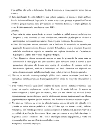 órgão público não tenha as informações de data de nomeação e posse, preencher com a data de
exercício.
42) Para identificação dos entes federativos que tenham segregação de massa, os órgãos públicos
deverão informar o Plano de Segregação de Massa, neste evento, para que se possa identificar os
servidores que pertencem ao plano previdenciário ou financeiro. Para isso, os órgãos públicos, no
evento S-1000, necessitarão identificar-se como RPPS.
Conceito:
a) Segregação da massa: separação dos segurados vinculados a entidade em grupos distintos que
integrarão o Plano Financeiro ou Plano Previdenciário, observados os princípios da eficiência e
economicidade na realocação dos recursos financeiros e na composição das submassas.
b) Plano Previdenciário: sistema estruturado com a finalidade de acumulação de recursos para
pagamento dos compromissos definidos no plano de benefícios, sendo o seu plano de custeio
calculado atuarialmente segundo os conceitos dos regimes financeiros de Capitalização,
Repartição de Capitais de Cobertura e Repartição Simples.
c) Plano Financeiro: sistema estruturado somente no caso de segregação da massa, onde as
contribuições a serem pagas pelo ente federativo, pelos servidores ativos e inativos e pelos
pensionistas vinculados são fixadas sem objetivo de acumulação de recursos, sendo as
insuficiências aportadas, admitida a constituição de fundo financeiro. Os segurados são
compostos por um grupo fechado em extinção sendo vedado o ingresso de novos segurados.
43) No caso de sucessão, o empregador/órgão público deverá manter, no campo {matricAnt}, a
matrícula do trabalhador/servidor do empregador anterior. Se não for conhecida, não preencher o
campo.
44) Uma eventual retificação deve sempre se referir ao mesmo vínculo - trabalhador/matrícula - que
consta no arquivo originalmente enviado. Em caso de envio indevido de evento de
admissão/ingresso, o evento pode ser excluído, desde que não tenham sido enviados eventos
posteriores para o mesmo vínculo, e também não tenha sido enviado qualquer arquivo de folha de
pagamento relativo a período igual ou posterior à data de admissão informada no evento original.
45) Nos casos de retificação de evento de admissão/ingresso em que já tenha sido efetuado envio
posterior de outros eventos periódicos e não periódicos (para o mesmo vínculo), inclusive
remuneração (em períodos posteriores à admissão/ingresso do trabalhador), deve ser observada a
necessidade de retificação dos mesmos. Neste caso, para manter a integridade dos dados do
Registro de Eventos Trabalhistas - RET, com as informações da folha de pagamento, o evento só é
considerado válido após a retificação dos referidos eventos.
Exemplos de exclusão e retificação:
 