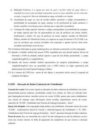 a) Dedicação Exclusiva: é o regime por meio do qual o servidor titular de cargo efetivo é
impedido de exercer outra atividade remunerada, exceto os casos admitidos em lei, como por
exemplo o magistério. Deve ser informada no cargo, na função e no vínculo.
b) Acumulação de cargo: no caso de servidor público preencher o código correspondente à
possibilidade de acumulação de cargo, somente se for profissional de saúde, professor e
técnico científico e nos demais casos, informar que o cargo não é acumulável.
c) Contagem de tempo especial: informar o código correspondente à possibilidade de contagem
de tempo especial para fins de aposentadoria no caso de professor (no ensino infantil,
fundamental e médio). No caso de professor de ensino superior, membro do Ministério
Público, membro do Tribunal de Contas, se o ingresso no cargo foi anterior à 16/12/1998, e no
caso de servidores que exercem atividades com exposição a agentes nocivos, bem como
atividades classificadas como de risco.
50) O endereço informado no grupo [endereço] deve ser referente ao domicílio civil do empregado.
51) Quando a entidade sindical não possuir CNPJ, respaldado por uma decisão judicial, deverá ser
informado o CNPJ da entidade sindical superior a qual ela está filiada, preenchendo o campo
{cnpjSindCategProf} ou {cnpjSindTrab}.
52) Quando não houver entidade sindical representativa da categoria preponderante, o campo
{cnpjSindCategProf} deve ser preenchido com o CNPJ relativo ao órgão responsável pela
administração da Conta Especial Emprego e Salário.
53) Se o número da CTPS tiver menos de três dígitos, é necessário incluir zero(s) à esquerda até
completar três dígitos.
S-2205 – Alteração de Dados Cadastrais do Trabalhador
Conceito do evento: Este evento registra as alterações de dados cadastrais do trabalhador, tais como:
documentação pessoal, endereço, escolaridade, estado civil, contato, etc. Deve ser utilizado tanto
para empregados/servidores, inseridos através do evento S-2200, quanto para outros trabalhadores
sem vínculo de emprego cujas informações foram enviadas originalmente através do evento
específico de “S-2300 - Trabalhador Sem Vínculo de Emprego/Estatutário – Início”.
Quem está obrigado: todo empregador/órgão público cujo trabalhador, informado através do evento
“S-2200 – Cadastramento Inicial do Vínculo e Admissão/Ingresso do Trabalhador” e “S- 2300 –
Trabalhadores Sem Vínculo de emprego/Estatutário – Início”, apresente alteração de dados cadastrais.
Prazo de envio: deve ser transmitido até o dia 07 do mês subsequente ao mês de referência ou até o
envio dos eventos mensais de folha de pagamento da competência em que ocorreu a alteração
cadastral.
 