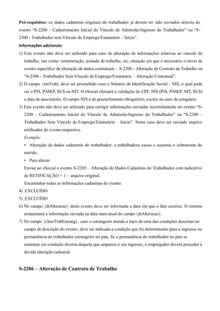 Pré-requisitos: os dados cadastrais originais do trabalhador já devem ter sido enviados através do
evento “S-2200 – Cadastramento Inicial do Vínculo de Admissão/Ingresso do Trabalhador” ou “S-
2300 - Trabalhador sem Vínculo de Emprego/Estatutário – Início”.
Informações adicionais:
1) Este evento não deve ser utilizado para caso de alteração de informações relativas ao vínculo de
trabalho, tais como: remuneração, jornada de trabalho, etc, situação em que é necessário o envio de
evento específico de alteração de dados contratuais – S-2206 - Alteração de Contrato de Trabalho ou
“S-2306 - Trabalhador Sem Vínculo de Emprego/Estatutário – Alteração Contratual”.
2) O campo {nisTrab} deve ser preenchido com o Número de Identificação Social - NIS, o qual pode
ser o PIS, PASEP, SUS ou NIT. O eSocial efetuará a validação do CPF, NIS (PIS, PASEP, NIT, SUS)
e data de nascimento. O campo NIS é de preenchimento obrigatório, exceto no caso de estagiário.
3) Este evento não deve ser utilizado para corrigir informações enviadas incorretamente no evento “S-
2200 – Cadastramento Inicial do Vínculo de Admissão/Ingresso do Trabalhador” ou “S-2300 –
Trabalhador Sem Vínculo de Emprego/Estatutário – Início”. Neste caso deve ser enviado arquivo
retificador do evento respectivo.
Exemplo:
• Alteração de dados cadastrais do trabalhador: a trabalhadora casou e assumiu o sobrenome do
marido.
• Para alterar:
Enviar ao eSocial o evento S-2205 – Alteração de Dados Cadastrais do Trabalhador com indicativo
de RETIFICAÇÃO = 1 - arquivo original;
Encaminhar todas as informações cadastrais do evento.
4) EXCLUÍDO
5) EXCLUÍDO
6) No campo {dtAlteracao} deste evento deve ser informada a data em que o fato ocorreu. O sistema
armazenará a informação enviada na data mais atual do campo {dtAlteracao}.
7) No campo {classTrabEstrang}, caso o estrangeiro atenda a mais de uma das condições descritas no
campo de descrição do evento, deve ser indicada a condição que foi determinante para o ingresso ou
permanência do trabalhador estrangeiro no país. Se a permanência do trabalhador no país se
sustentar em condição diversa daquela que amparou o seu ingresso, o empregador deverá proceder à
devida alteração cadastral.
S-2206 – Alteração de Contrato de Trabalho
 