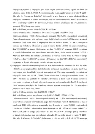 empregador promove o empregado para outra função, sendo-lhe devido, a partir de então, um
salário no valor de R$ 1.400,00. Nessa mesma data, o empregador enviou o evento “S-2206 -
Alteração de Contrato de Trabalho”, informando a nova função e o novo salário devido ao
empregado e repetindo as demais informações, que não sofreram alteração. Em 13 de outubro de
2016, a convenção coletiva foi depositada, ficando acertado um reajuste de 15%, retroativo a
janeiro de 2016. Nesse caso, temos:
Salário devido de janeiro a março de 2016: R$ 1.150,00
Salário devido de abril a setembro de 2016: R$ 1.610,00 (R$ 1.400,00 + 15%)
Diferenças salariais: 150,00 x 3 meses (janeiro a março); R$ 210,00 x 6 meses (abril a setembro).
Esses valores devem ser informados no grupo [InfoPerAnt] do evento S-1200 relativo ao mês de
outubro de 2016. Além disso, o empregador deve de enviar o evento “S-2206 - Alteração de
Contrato de Trabalho”, informando o valor do salário de R$ 1.150,00 no campo {vrSalFx}, a
data “13/10/2016” no campo {dtAlteracao} e a data “01/01/2016” no campo {dtEf} e repetindo
as demais informações, que não sofreram alteração. Deve, ainda, enviar o evento “S-2206 -
Alteração de Contrato de Trabalho”, informando o valor do salário de R$ 1.610,00 no campo
{vrSalFx}, a data “13/10/2016” no campo {dtAlteracao} e a data “01/04/2016” no campo {dtEf}
e repetindo as demais informações, que não sofreram alteração.
c) Empregado tem sua data base em janeiro de 2016 e seu salário até dezembro de 2015 era de R$
1.000,00. A convenção coletiva de trabalho não foi fechada na data base. Em junho de 2016, o
empregador, por liberalidade, concede um reajuste de 5% a esse empregado e o salário do
empregado passa a ser de R$ 1.050,00. Nessa mesma data, o empregador enviou o evento “S-
2206 - Alteração de Contrato de Trabalho”, informando o novo valor do salário devido ao
empregado e repetindo as demais informações, que não sofreram alteração. Em 13 de outubro de
2016, a convenção coletiva foi depositada, ficando acertado um reajuste de 15%, retroativo a
janeiro de 2016. Nesse caso, temos:
Salário devido de janeiro a maio de 2016: R$ 1.150,00
Salário devido de junho a setembro de 2016: R$ 1.207,50 (R$ 1.050,00 + 15%)
Diferenças salariais: 150,00 x 5 meses (janeiro a maio); R$ 157,50 x 4 meses (junho a setembro).
Esses valores devem ser informados no grupo [InfoPerAnt] do evento S-1200 relativo ao mês de
outubro de 2016. Além disso, o empregador tem de enviar o evento “S-2206 - Alteração de
Contrato de Trabalho”, informando o valor do salário de R$ 1.150,00 no campo “vrSalFx”, a
data “13/10/2016” no campo {dtAlteracao} e a data “01/01/2016” no campo {dtEf} e repetindo
as demais informações, que não sofreram alteração. Deve, ainda, enviar o evento “S-2206 -
Alteração de Contrato de Trabalho”, informando o valor do salário de R$ 1.207,50 no campo
 