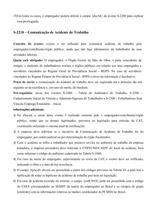 17)Em todos os casos, o empregador poderá utilizar o campo {dscAlt} do evento S-2206 para explicar
essa prorrogação.
S-2210 – Comunicação de Acidente de Trabalho
Conceito do evento: evento a ser utilizado para comunicar acidente de trabalho pelo
empregador/contribuinte/órgão público, ainda que não haja afastamento do trabalhador de suas
atividades laborais.
Quem está obrigado: O empregador, o Órgão Gestor de Mão de Obra, a parte concedente de
estágio, o sindicato de trabalhadores avulsos e órgãos públicos em relação aos seus empregados e
servidores vinculados ao Regime Geral de Previdência Social - RGPS. No caso de servidores
vinculados ao Regime Próprio de Previdência Social - RPPS o envio da informação é facultativo.
Prazo de envio: a comunicação do acidente de trabalho deve ser registrada até o primeiro dia útil
seguinte ao da ocorrência e, em caso de morte, de imediato.
Pré-requisitos: envio dos eventos S-1060 – Tabela de Ambientes de Trabalho, S-2200 -
Cadastramento Inicial do Vínculo e Admissão/Ingresso de Trabalhador e S-2300 - Trabalhadores Sem
Vínculo Emprego/Estatutário – Início.
Informações adicionais:
1) No eSocial, o envio deste evento é realizado somente pelo o empregador/contribuinte/órgão
público, sendo que os demais legitimados, previstos na legislação para emissão da CAT,
continuarão utilizando o sistema atual de notificações.
2) A empresa deve informar se a iniciativa da Comunicação de Acidente de Trabalho foi do
empregador, por ordem judicial ou por determinação de órgão fiscalizador.
3) Caso o acidente se refira a trabalhador que prestava serviço no ambiente de trabalho da empresa
tomadora, a empresa prestadora deve informar o CNPJ/CNO/CAEPF do local do acidente, bem
como informar o código do ambiente cadastrado na Tabela S-1060.
4) Em caso de morte do empregado, superveniente ao envio da CAT, o evento deve ser retificado,
indicando o óbito e a data da sua ocorrência.
5) O campo {tpAcid} deverá ser preenchido a partir dos códigos previstos na Tabela 24, a qual traz a
tipificação de todas as hipóteses de acidente de trabalho previstas na legislação.
6) Em caso de acidente ocorrido no exterior, o campo {codCNES} pode ser preenchido com o código
do CNES correspondente ao SESMT da matriz do empregador no Brasil e os campos do grupo
[emitente] com as informações relativas ao médico coordenador do PCMSO no Brasil.
 
