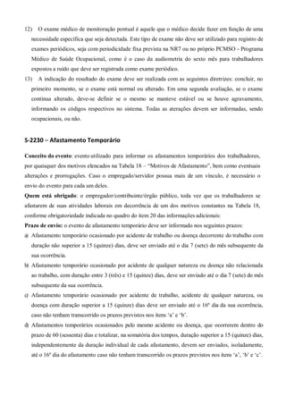 12) O exame médico de monitoração pontual é aquele que o médico decide fazer em função de uma
necessidade específica que seja detectada. Este tipo de exame não deve ser utilizado para registro de
exames periódicos, seja com periodicidade fixa prevista na NR7 ou no próprio PCMSO - Programa
Médico de Saúde Ocupacional, como é o caso da audiometria do sexto mês para trabalhadores
expostos a ruído que deve ser registrada como exame periódico.
13) A indicação do resultado do exame deve ser realizada com as seguintes diretrizes: concluir, no
primeiro momento, se o exame está normal ou alterado. Em uma segunda avaliação, se o exame
continua alterado, deve-se definir se o mesmo se manteve estável ou se houve agravamento,
informando os códigos respectivos no sistema. Todas as aterações devem ser informadas, sendo
ocupacionais, ou não.
S-2230 – Afastamento Temporário
Conceito do evento: evento utilizado para informar os afastamentos temporários dos trabalhadores,
por quaisquer dos motivos elencados na Tabela 18 – “Motivos de Afastamento”, bem como eventuais
alterações e prorrogações. Caso o empregado/servidor possua mais de um vínculo, é necessário o
envio do evento para cada um deles.
Quem está obrigado: o empregador/contribuinte/órgão público, toda vez que os trabalhadores se
afastarem de suas atividades laborais em decorrência de um dos motivos constantes na Tabela 18,
conforme obrigatoriedade indicada no quadro do item 20 das informações adicionais:
Prazo de envio: o evento de afastamento temporário deve ser informado nos seguintes prazos:
a) Afastamento temporário ocasionado por acidente de trabalho ou doença decorrente do trabalho com
duração não superior a 15 (quinze) dias, deve ser enviado até o dia 7 (sete) do mês subsequente da
sua ocorrência.
b) Afastamento temporário ocasionado por acidente de qualquer natureza ou doença não relacionada
ao trabalho, com duração entre 3 (três) e 15 (quinze) dias, deve ser enviado até o dia 7 (sete) do mês
subsequente da sua ocorrência.
c) Afastamento temporário ocasionado por acidente de trabalho, acidente de qualquer natureza, ou
doença com duração superior a 15 (quinze) dias deve ser enviado até o 16º dia da sua ocorrência,
caso não tenham transcorrido os prazos previstos nos itens ‘a’ e ‘b’.
d) Afastamentos temporários ocasionados pelo mesmo acidente ou doença, que ocorrerem dentro do
prazo de 60 (sessenta) dias e totalizar, na somatória dos tempos, duração superior a 15 (quinze) dias,
independentemente da duração individual de cada afastamento, devem ser enviados, isoladamente,
até o 16º dia do afastamento caso não tenham transcorrido os prazos previstos nos itens ‘a’, ‘b’ e ‘c’.
 