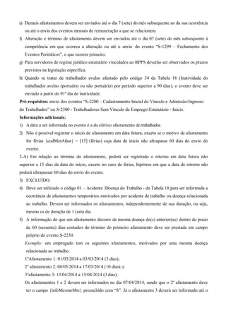 e) Demais afastamentos devem ser enviados até o dia 7 (sete) do mês subsequente ao da sua ocorrência
ou até o envio dos eventos mensais de remuneração a que se relacionem.
f) Alteração e término de afastamento devem ser enviados até o dia 07 (sete) do mês subsequente à
competência em que ocorreu a alteração ou até o envio do evento “S-1299 – Fechamento dos
Eventos Periódicos”, o que ocorrer primeiro.
g) Para servidores de regime jurídico estatutário vinculados ao RPPS deverão ser observados os prazos
previstos na legislação específica.
h) Quando se tratar de trabalhador avulso afastado pelo código 34 da Tabela 18 (Inatividade do
trabalhador avulso (portuário ou não portuário) por período superior a 90 dias), o evento deve ser
enviado a partir do 91º dia de inatividade.
Pré-requisitos: envio dos eventos “S-2200 – Cadastramento Inicial do Vínculo e Admissão/Ingresso
do Trabalhador” ou S-2300 - Trabalhadores Sem Vínculo de EmpregoEstatutário - Início.
Informações adicionais:
1) A data a ser informada no evento é a do efetivo afastamento do trabalhador.
2) Não é possível registrar o início de afastamento em data futura, exceto se o motivo de afastamento
for férias {codMotAfast} = [15] (férias) cuja data de início não ultrapasse 60 dias do envio do
evento.
2-A) Em relação ao término do afastamento, poderá ser registrado o retorno em data futura não
superior a 15 dias da data do início, exceto no caso de férias, hipótese em que a data de retorno não
poderá ultrapassar 60 dias do envio do evento.
3) EXCLUÍDO.
4) Deve ser utilizado o código 01 – Acidente /Doença do Trabalho - da Tabela 18 para ser informada a
ocorrência de afastamentos temporários motivados por acidente de trabalho ou doença relacionada
ao trabalho. Devem ser informados os afastamentos, independentemente de sua duração, ou seja,
mesmo os de duração de 1 (um) dia.
5) A informação de que um afastamento decorre da mesma doença do(s) anterior(es) dentro do prazo
de 60 (sessenta) dias contados do término do primeiro afastamento deve ser prestada em campo
próprio do evento S-2230.
Exemplo: um empregado tem os seguintes afastamentos, motivados por uma mesma doença
relacionada ao trabalho.
1ºAfastamento 1: 01/03/2014 a 03/03/2014 (3 dias);
2º afastamento 2: 08/03/2014 a 17/03/2014 (10 dias); e
3ºafastamento 3: 13/04/2014 a 15/04/2014 (3 dias).
Os afastamentos 1 e 2 devem ser informados no dia 07/04/2014, sendo que o 2º afastamento deve
ter o campo {infoMesmoMtv} preenchido com “S”. Já o afastamento 3 deverá ser informado até o
 