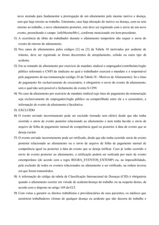novo atestado para fundamentar a prorrogação de um afastamento pelo mesmo motivo e doença,
sem que haja retorno ao trabalho. Entretanto, caso haja alteração do motivo ou doença, com ou sem
retorno ao trabalho, e novo afastamento posterior, este deve ser registrado com o envio de um novo
evento, preenchendo o campo {infoMesmoMtv}, conforme mencionado em item precedente.
11) A ocorrência de óbito do trabalhador durante o afastamento temporário não requer o envio do
evento de retorno do afastamento.
12) Nos casos de afastamentos pelos códigos [1] ou [3] da Tabela 18 motivados por acidente de
trânsito, deve ser registrado se foram decorrentes de atropelamento, colisão ou outro tipo de
acidente.
13) Em se tratando de afastamento por exercício de mandato sindical o empregador/contribuinte/órgão
público informará o CNPJ do sindicato no qual o trabalhador exercerá o mandato e o responsável
pelo pagamento de sua remuneração (código 24 da Tabela 18 - Motivos de Afastamento). Se o ônus
do pagamento for exclusivamente do cessionário, é obrigatório o envio do evento de afastamento,
sem o qual não será possível o fechamento do evento S-1299.
14) No caso de afastamento por exercício de mandato sindical cujo ônus do pagamento da remuneração
seja exclusivamente do empregador/órgão público ou compartilhado entre ele e o cessionário, a
informação do evento de afastamento é facultativa.
15) EXCLUÍDO
16) O evento enviado incorretamente pode ser excluído (tornado sem efeito) desde que não tenha
ocorrido o envio de evento posterior relacionado ao afastamento e nem tenha havido o envio de
arquivo de folha de pagamento mensal de competência igual ou posterior à data de evento que se
deseja excluir.
17) O evento enviado incorretamente pode ser retificado, desde que não tenha ocorrido envio de evento
posterior relacionado ao afastamento ou o envio de arquivo de folha de pagamento mensal de
competência igual ou posterior à data do evento que se deseja retificar. Caso já tenho ocorrido o
envio de evento posterior ao afastamento, a retificação poderá ser realizada por meio de evento
extemporâneo (de acordo com a regra REGRA_EVENTOS_EXTEMP) ou, na impossibilidade,
pela exclusão de todos os eventos relacionados ao afastamento a ser retificado, na ordem inversa
em que foram transmitidos.
18) A informação do código da tabela de Classificação Internacional de Doenças (CID) é obrigatória
quando o afastamento ocorrer em virtude de acidente/doença do trabalho ou na suspeita destes, de
acordo com o disposto no artigo 169 da CLT.
19) Com vistas a garantir os direitos trabalhistas e previdenciários de seus pacientes, os médicos que
assistirem trabalhadores vítimas de qualquer doença ou acidente que não decorra do trabalho e
 