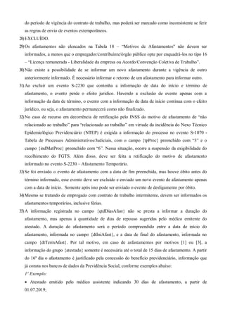 do período de vigência do contrato de trabalho, mas poderá ser marcado como inconsistente se ferir
as regras de envio de eventos extemporâneos.
28)EXCLUÍDO.
29)Os afastamentos não elencados na Tabela 18 – “Motivos de Afastamentos" não devem ser
informados, a menos que o empregador/contribuinte/órgão público opte por enquadrá-los no tipo 16
– “Licença remunerada - Liberalidade da empresa ou Acordo/Convenção Coletiva de Trabalho”.
30)Não existe a possibilidade de se informar um novo afastamento durante a vigência de outro
anteriormente informado. É necessário informar o retorno de um afastamento para informar outro.
31)Ao excluir um evento S-2230 que contenha a informação de data do início e término de
afastamento, o evento perde o efeito jurídico. Havendo a exclusão de evento apenas com a
informação da data de término, o evento com a informação de data de início continua com o efeito
jurídico, ou seja, o afastamento permanecerá como não finalizado.
32)No caso de recurso em decorrência de retificação pelo INSS do motivo de afastamento de “não
relacionado ao trabalho” para “relacionado ao trabalho” em virtude da incidência do Nexo Técnico
Epidemiológico Previdenciário (NTEP) é exigida a informação do processo no evento S-1070 -
Tabela de Processos Administrativos/Judiciais, com o campo {tpProc} preenchido com “3” e o
campo {indMatProc} preenchido com “6”. Nessa situação, ocorre a suspensão da exigibilidade do
recolhimento do FGTS. Além disso, deve ser feita a retificação do motivo de afastamento
informado no evento S-2230 – Afastamento Temporário.
33)Se foi enviado o evento de afastamento com a data de fim preenchida, mas houve óbito antes do
término informado, esse evento deve ser excluído e enviado um novo evento de afastamento apenas
com a data de início. Somente após isso pode ser enviado o evento de desligamento por óbito.
34)Mesmo se tratando de empregado com contrato de trabalho intermitente, devem ser informados os
afastamentos temporários, inclusive férias.
35)A informação registrada no campo {qtdDiasAfast} não se presta a informar a duração do
afastamento, mas apenas à quantidade de dias de repouso sugeridas pelo médico emitente do
atestado. A duração do afastamento será o período compreendido entre a data de início do
afastamento, informada no campo {dtIniAfast}, e a data de final do afastamento, informada no
campo {dtTermAfast}. Por tal motivo, em caso de asfastamentos por motivos [1] ou [3], a
informação do grupo {atestado} somente é necessária até o total de 15 dias de afastamento. A partir
do 16º dia o afastamento é justificado pela concessão do benefício previdenciário, informação que
já consta nos bancos de dados da Previdência Social, conforme exemplos abaixo:
1º Exemplo:
 Atestado emitido pelo médico assistente indicando 30 dias de afastamento, a partir de
01.07.2019;
 