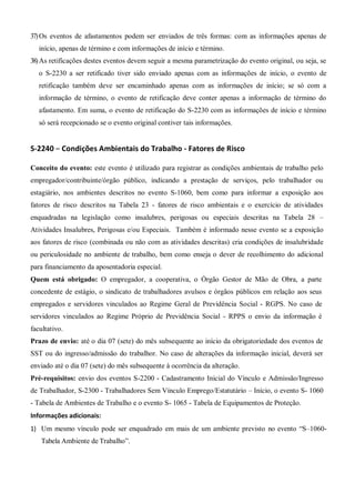 37)Os eventos de afastamentos podem ser enviados de três formas: com as informações apenas de
início, apenas de término e com informações de início e término.
38)As retificações destes eventos devem seguir a mesma parametrização do evento original, ou seja, se
o S-2230 a ser retificado tiver sido enviado apenas com as informações de início, o evento de
retificação também deve ser encaminhado apenas com as informações de início; se só com a
informação de término, o evento de retificação deve conter apenas a informação de término do
afastamento. Em suma, o evento de retificação do S-2230 com as informações de início e término
só será recepcionado se o evento original contiver tais informações.
S-2240 – Condições Ambientais do Trabalho - Fatores de Risco
Conceito do evento: este evento é utilizado para registrar as condições ambientais de trabalho pelo
empregador/contribuinte/órgão público, indicando a prestação de serviços, pelo trabalhador ou
estagiário, nos ambientes descritos no evento S-1060, bem como para informar a exposição aos
fatores de risco descritos na Tabela 23 - fatores de risco ambientais e o exercício de atividades
enquadradas na legislação como insalubres, perigosas ou especiais descritas na Tabela 28 –
Atividades Insalubres, Perigosas e/ou Especiais. Também é informado nesse evento se a exposição
aos fatores de risco (combinada ou não com as atividades descritas) cria condições de insalubridade
ou periculosidade no ambiente de trabalho, bem como enseja o dever de recolhimento do adicional
para financiamento da aposentadoria especial.
Quem está obrigado: O empregador, a cooperativa, o Órgão Gestor de Mão de Obra, a parte
concedente de estágio, o sindicato de trabalhadores avulsos e órgãos públicos em relação aos seus
empregados e servidores vinculados ao Regime Geral de Previdência Social - RGPS. No caso de
servidores vinculados ao Regime Próprio de Previdência Social - RPPS o envio da informação é
facultativo.
Prazo de envio: até o dia 07 (sete) do mês subsequente ao início da obrigatoriedade dos eventos de
SST ou do ingresso/admissão do trabalhor. No caso de alterações da informação inicial, deverá ser
enviado até o dia 07 (sete) do mês subsequente à ocorrência da alteração.
Pré-requisitos: envio dos eventos S-2200 - Cadastramento Inicial do Vínculo e Admissão/Ingresso
de Trabalhador, S-2300 - Trabalhadores Sem Vínculo Emprego/Estatutário – Início, o evento S- 1060
- Tabela de Ambientes de Trabalho e o evento S- 1065 - Tabela de Equipamentos de Proteção.
Informações adicionais:
1) Um mesmo vínculo pode ser enquadrado em mais de um ambiente previsto no evento “S–1060-
Tabela Ambiente de Trabalho”.
 